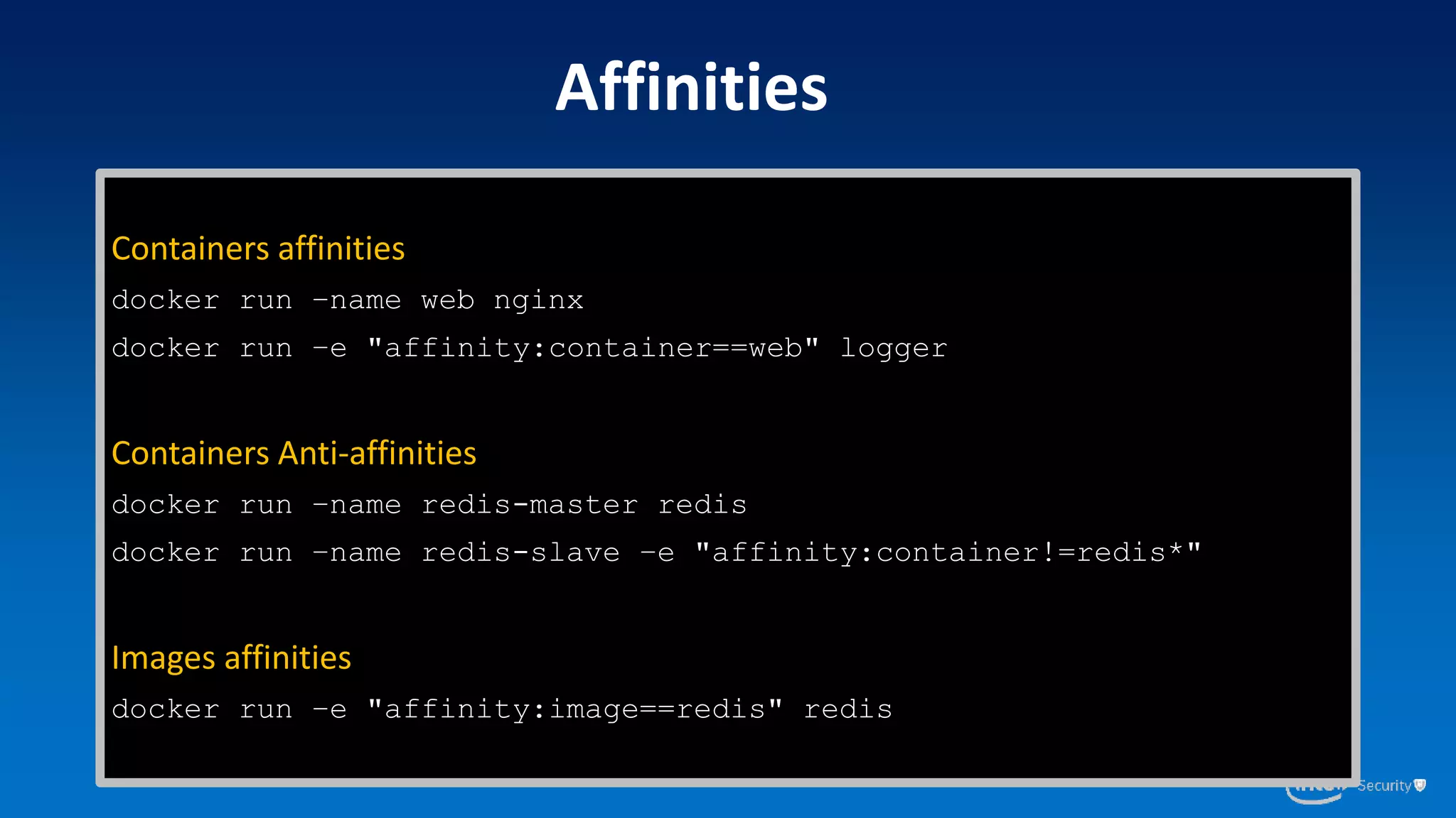 Containers affinities
docker run –name web nginx
docker run –e "affinity:container==web" logger
Containers Anti-affinities
docker run –name redis-master redis
docker run –name redis-slave –e "affinity:container!=redis*"
Images affinities
docker run –e "affinity:image==redis" redis
Affinities
 