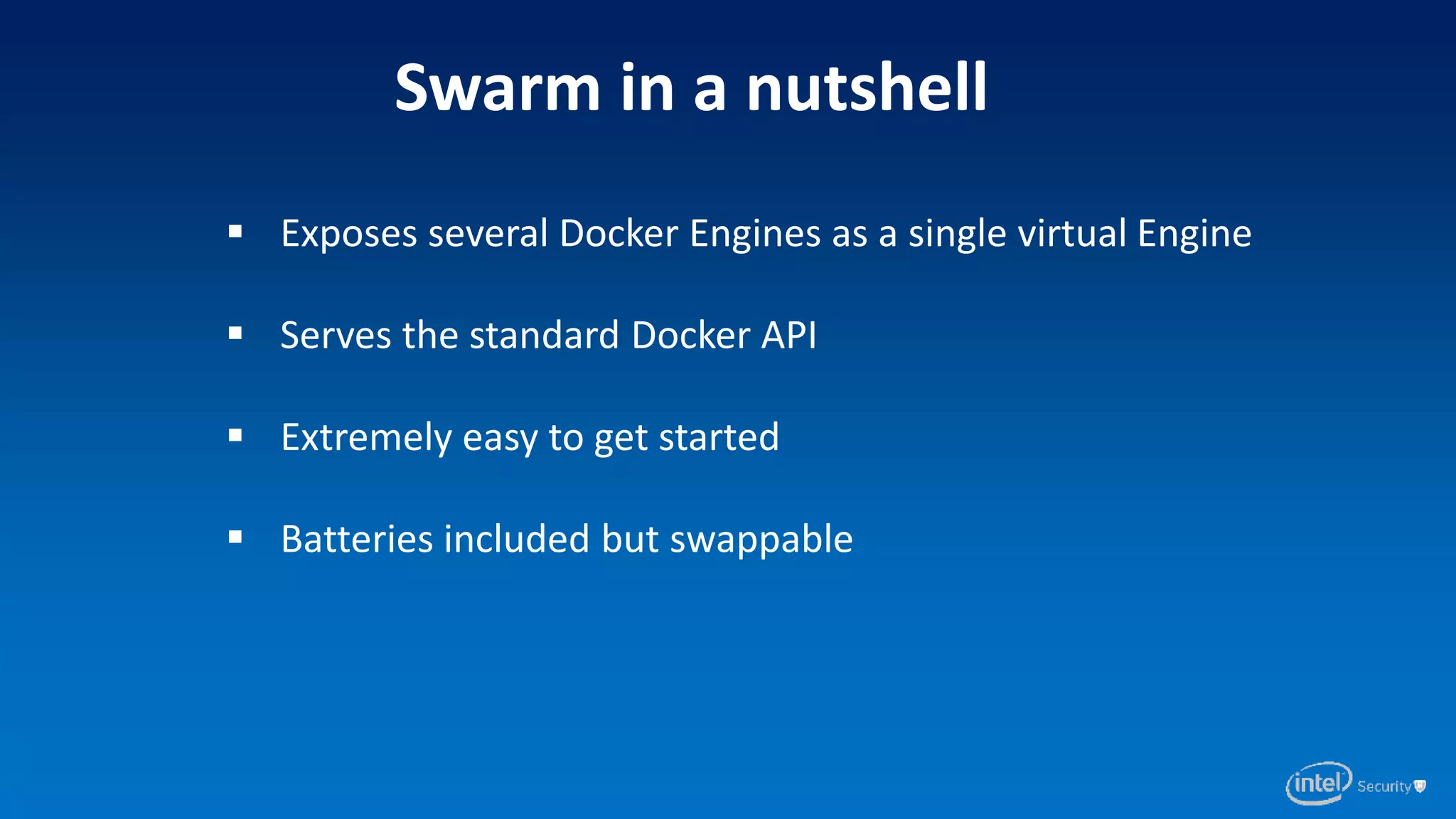 Swarm in a nutshell
 Exposes several Docker Engines as a single virtual Engine
 Serves the standard Docker API
 Extremely easy to get started
 Batteries included but swappable
 