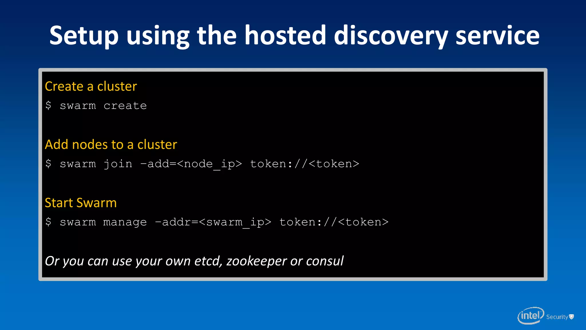 Create a cluster
$ swarm create
Add nodes to a cluster
$ swarm join –add=<node_ip> token://<token>
Start Swarm
$ swarm manage –addr=<swarm_ip> token://<token>
Or you can use your own etcd, zookeeper or consul
Setup using the hosted discovery service
 