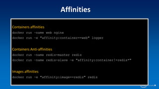 Containers affinities
docker run –name web nginx
docker run –e "affinity:container==web" logger
Containers Anti-affinities
docker run –name redis-master redis
docker run –name redis-slave –e "affinity:container!=redis*"
Images affinities
docker run –e "affinity:image==redis" redis
Affinities
 