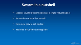 Swarm in a nutshell
 Exposes several Docker Engines as a single virtual Engine
 Serves the standard Docker API
 Extremely easy to get started
 Batteries included but swappable
 
