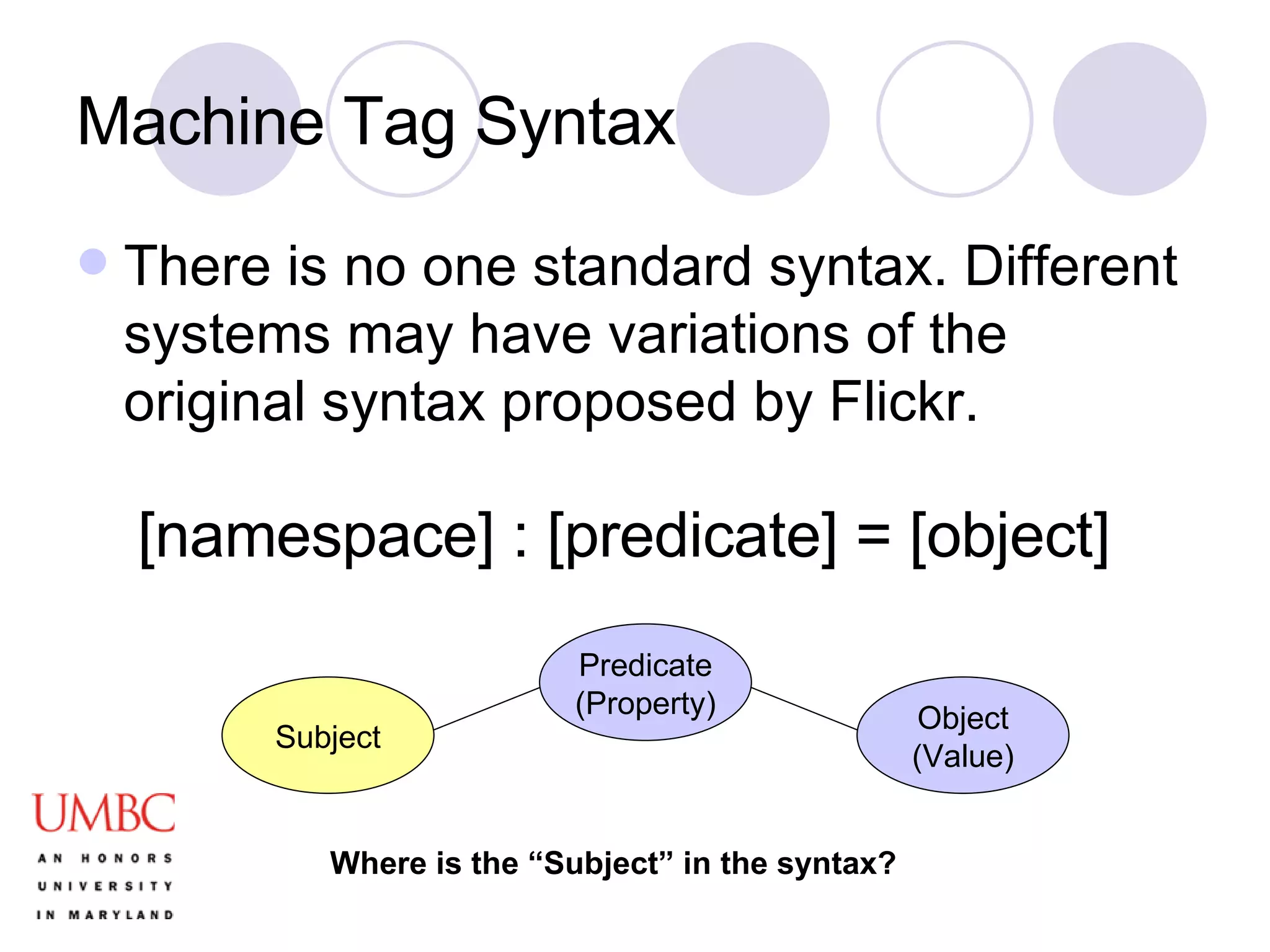 Machine Tag Syntax There is no one standard syntax. Different systems may have variations of the original syntax proposed by Flickr. [namespace] : [predicate] = [object] Subject Predicate (Property) Object (Value) Where is the “Subject” in the syntax? 