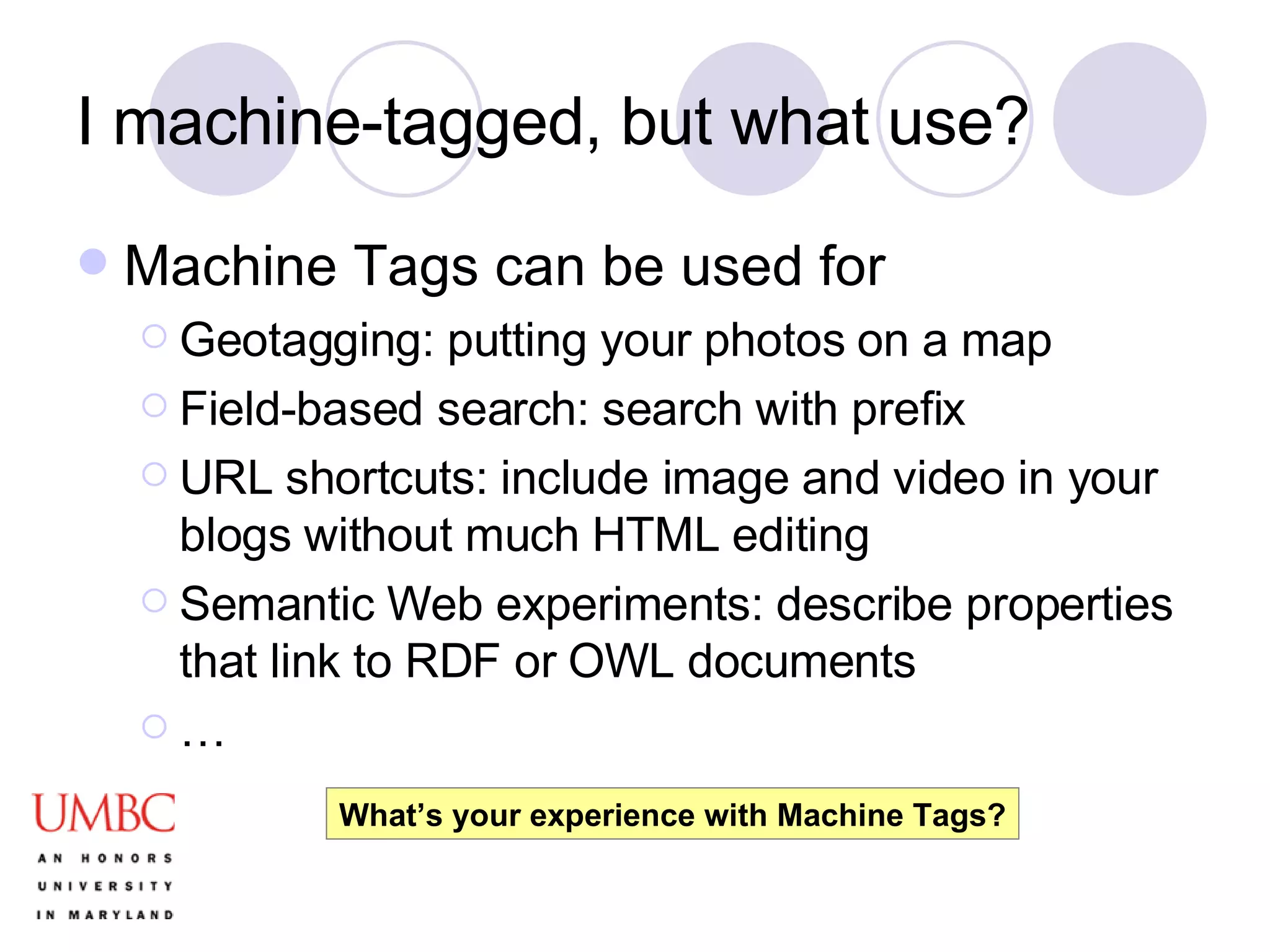 I machine-tagged, but what use? Machine Tags can be used for Geotagging: putting your photos on a map Field-based search: search with prefix  URL shortcuts: include image and video in your blogs without much HTML editing Semantic Web experiments: describe properties that link to RDF or OWL documents … What’s your experience with Machine Tags? 