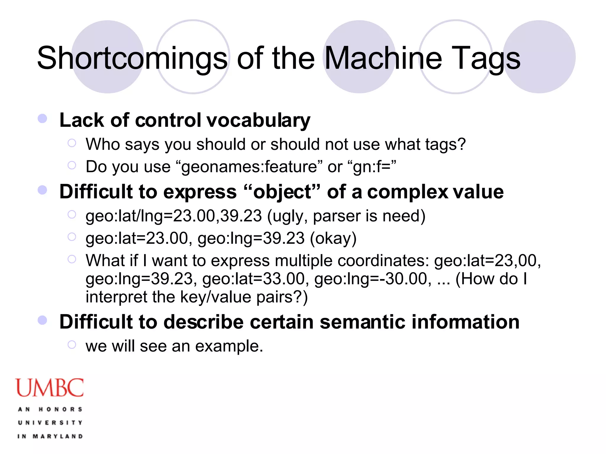 Shortcomings of the Machine Tags Lack of control vocabulary Who says you should or should not use what tags? Do you use “geonames:feature” or “gn:f=”  Difficult to express “object” of a complex value geo:lat/lng=23.00,39.23 (ugly, parser is need) geo:lat=23.00, geo:lng=39.23 (okay) What if I want to express multiple coordinates: geo:lat=23,00, geo:lng=39.23, geo:lat=33.00, geo:lng=-30.00, ... (How do I interpret the key/value pairs?) Difficult to describe certain semantic information we will see an example. 