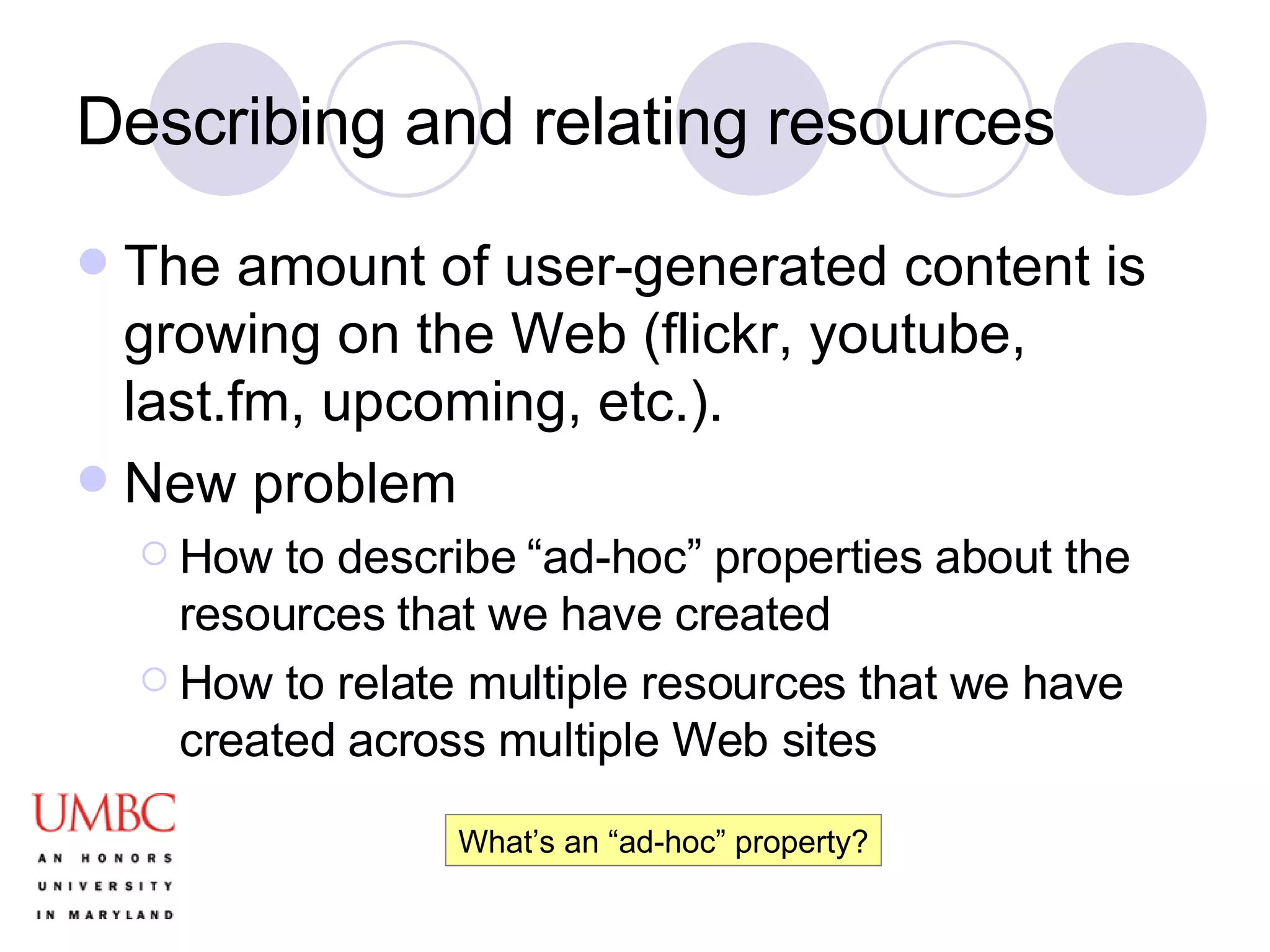 Describing and relating resources The amount of user-generated content is growing on the Web (flickr, youtube, last.fm, upcoming, etc.). New problem How to describe “ad-hoc” properties about the resources that we have created How to relate multiple resources that we have created across multiple Web sites What’s an “ad-hoc” property? 