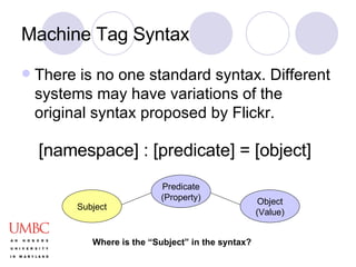 Machine Tag Syntax There is no one standard syntax. Different systems may have variations of the original syntax proposed by Flickr. [namespace] : [predicate] = [object] Subject Predicate (Property) Object (Value) Where is the “Subject” in the syntax? 