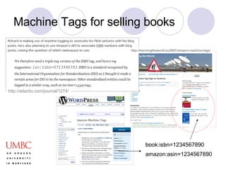 Machine Tags for selling books http://adactio.com/journal/1274/ amazon:asin=1234567890  book:isbn=1234567890   http://learningtheworld.eu/2007/amazon-machine-tags/ 