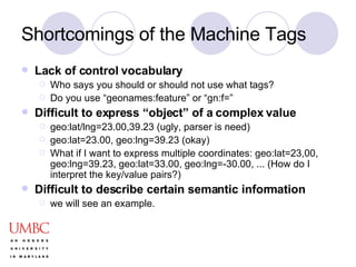Shortcomings of the Machine Tags Lack of control vocabulary Who says you should or should not use what tags? Do you use “geonames:feature” or “gn:f=”  Difficult to express “object” of a complex value geo:lat/lng=23.00,39.23 (ugly, parser is need) geo:lat=23.00, geo:lng=39.23 (okay) What if I want to express multiple coordinates: geo:lat=23,00, geo:lng=39.23, geo:lat=33.00, geo:lng=-30.00, ... (How do I interpret the key/value pairs?) Difficult to describe certain semantic information we will see an example. 