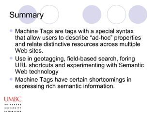 Summary Machine Tags are tags with a special syntax that allow users to describe “ad-hoc” properties and relate distinctive resources across multiple Web sites. Use in geotagging, field-based search, foring URL shortcuts and experimenting with Semantic Web technology Machine Tags have certain shortcomings in expressing rich semantic information. 