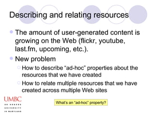 Describing and relating resources The amount of user-generated content is growing on the Web (flickr, youtube, last.fm, upcoming, etc.). New problem How to describe “ad-hoc” properties about the resources that we have created How to relate multiple resources that we have created across multiple Web sites What’s an “ad-hoc” property? 
