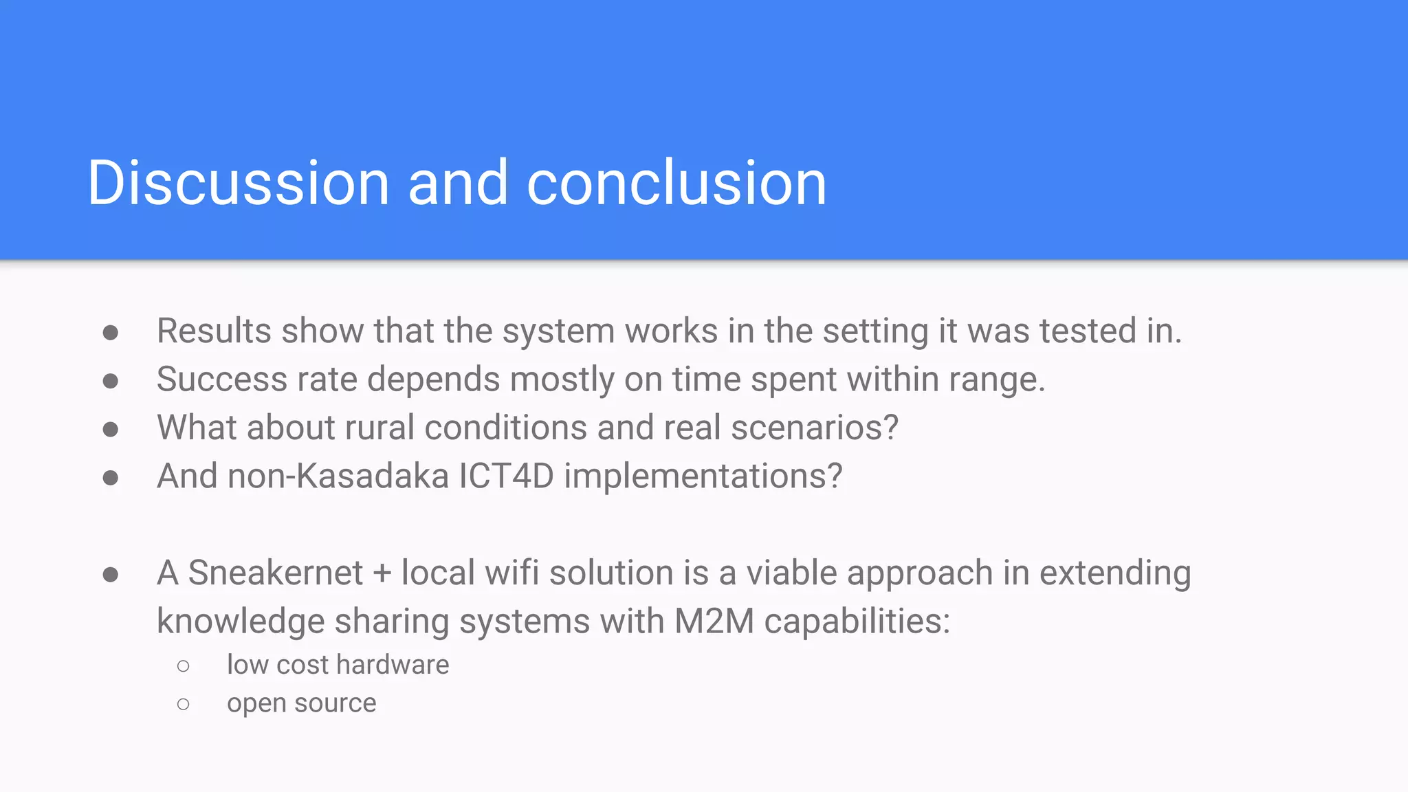 Discussion and conclusion
● Results show that the system works in the setting it was tested in.
● Success rate depends mostly on time spent within range.
● What about rural conditions and real scenarios?
● And non-Kasadaka ICT4D implementations?
● A Sneakernet + local wifi solution is a viable approach in extending
knowledge sharing systems with M2M capabilities:
○ low cost hardware
○ open source
 