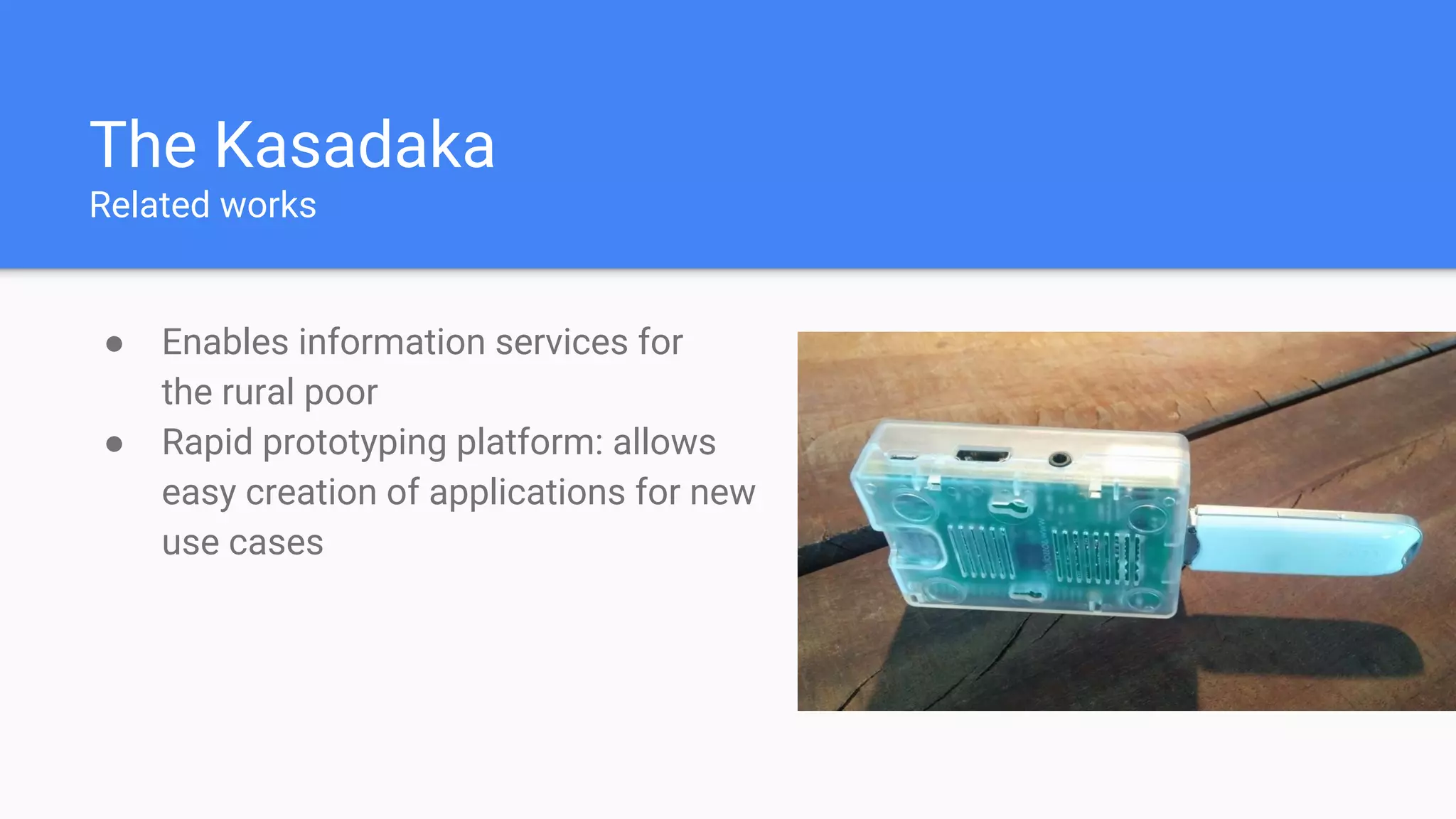 The Kasadaka
Related works
● Enables information services for
the rural poor
● Rapid prototyping platform: allows
easy creation of applications for new
use cases
 