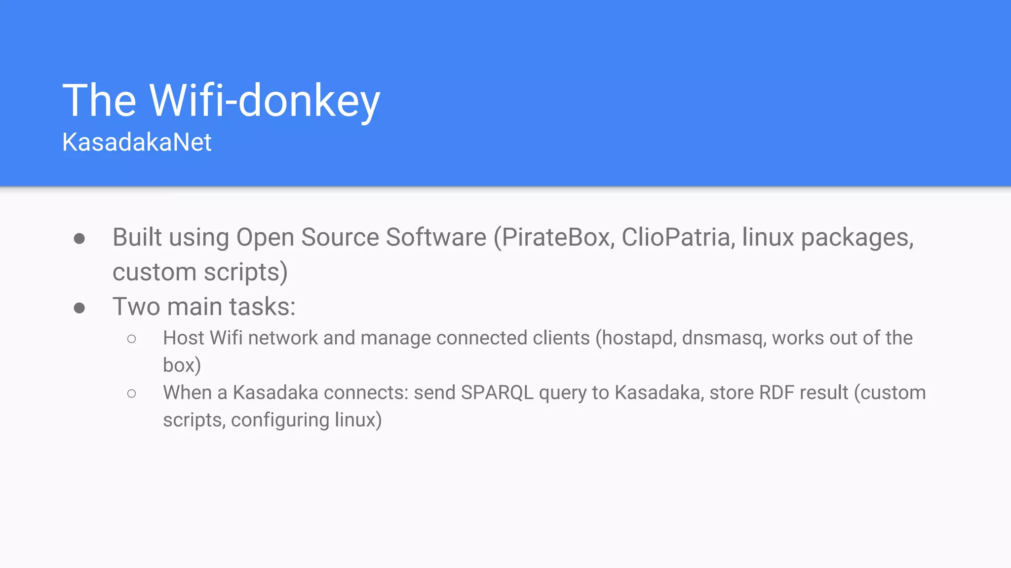 The Wifi-donkey
KasadakaNet
● Built using Open Source Software (PirateBox, ClioPatria, linux packages,
custom scripts)
● Two main tasks:
○ Host Wifi network and manage connected clients (hostapd, dnsmasq, works out of the
box)
○ When a Kasadaka connects: send SPARQL query to Kasadaka, store RDF result (custom
scripts, configuring linux)
 