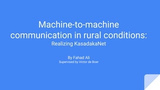 Machine-to-machine
communication in rural conditions:
Realizing KasadakaNet
By Fahad Ali
Supervised by Victor de Boer
 