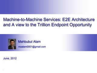 Machine-to-Machine Services: E2E Architecture
and A view to the Trillion Endpoint Opportunity


             Mahbubul Alam
             maalam0001@gmail.com



June, 2012



1
 