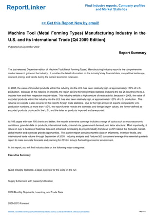 Find Industry reports, Company profiles
ReportLinker                                                                                                        and Market Statistics



                                               >> Get this Report Now by email!

Machine Tool (Metal Forming Types) Manufacturing Industry in the
U.S. and its International Trade [Q4 2009 Edition]
Published on December 2009

                                                                                                                                  Report Summary



The just released December edition of Machine Tool (Metal Forming Types) Manufacturing Industry report is the comprehensive
market research guide on the industry. It provides the latest information on the industry's key financial data, competitive landscape,
cost and pricing, and trends during the current economic recession.



In 2008, the value of imported products within this industry into the U.S. has been relatively high, at approximately 110% of U.S.
production. Because of this reliance on imports, the report covers the foreign trade statistics including the top 25 countries the U.S.
imports from and their respective import values. This industry exhibits a high amount of trade activity, because in 2008, the value of
exported products within this industry into the U.S. has also been relatively high, at approximately 100% of U.S. production. This
reliance on exports is also covered in the report's foreign trade statistics. Due to the high amount of exports compared to U.S.
production numbers, at more than 100%, the report further reveals the domestic and foreign export values, the former defined as
exported products produced in the U.S., and the latter as products imported and re-exported.



At 166 pages with over 150 charts and tables, the report's extensive coverage includes a range of topics such as macroeconomic
conditions, granular data on products, international trade, channel mix, government demand, and labor structure. Most importantly, it
relies on over a decade of historical data and enhanced forecasting to project industry trends up to 2013 about the domestic market,
global market and overseas growth opportunities. This current report contains monthly data on shipments, inventory levels, and
international trade volume through September of 2009. Industry analysts and Fortune 500 customers leverage this essential quarterly
report to make accurate forecasts and planning for 2010 in today's fluctuating economic environment.


In this report, you will find industry data on the following major categories:


Executive Summary




Quick Industry Statistics: 2-page overview for the CEO on the run



Supply & Demand with Capacity Utilization



2009 Monthly Shipments, Inventory, and Trade Data



2009-2013 Forecast


Machine Tool (Metal Forming Types) Manufacturing Industry in the U.S. and its International Trade [Q4 2009 Edition]                            Page 1/11
 