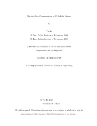 Machine-Type-Communication in 5G Cellular System
by
Yue Li
B. Eng., Beijing Institute of Technology, 2006
M. Eng., Beijing Institute of Technology, 2008
A Dissertation Submitted in Partial Fulfillment of the
Requirements for the Degree of
DOCTOR OF PHILOSOPHY
in the Department of Electric and Computer Engineering
c

 Yue Li, 2018
University of Victoria
All rights reserved. This dissertation may not be reproduced in whole or in part, by
photocopying or other means, without the permission of the author.
 