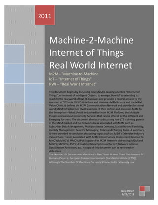 Machine-2-Machine Internet of Things Real World Internet 2011
          2011


                   Machine-2-Machine
                   Internet of Things
                   Real World Internet
                   M2M - "Machine-to-Machine
                   IoT – “Internet of Things”
                   RWI – “Real World Internet”
                   This document begins by discussing how M2M is causing an entire “Internet of
                   Things”, or Internet of Intelligent Objects, to emerge. How IoT is extending its
                   reach to the real world of RWI. It discusses and provides a neutral answer to the
                   question of “What is M2M”. It defines and discusses M2M Drivers and the M2M
                   Value Chain. It defines the M2M Communications Network and provides for a real
                   world M2M Infrastructure HVAC example. It then defines and discusses M2M for
                   the Enterprise – What Should be Looked for in an M2M Platform, the Multiple
                   Players and various Connectivity Services that can be offered by the different and
                   Emerging Partners. The document then starts discussing how LTE is driving growth
                   in the M2M market and the Network Areas associated with M2M such as
                   Subscriber Data Management, Multiple Access Domains, Scalability and Flexibility,
                   Identity Management, Security, Messaging, Policy and Charging Rules. A summary
                   is then provided in conclusion discussing topics such as: M2M’s Extensive Industry
                   Value Chain: Trends Associated With M2M Infrastructure Deployment Relative To
                   MNO’s/MVNO’s/ MMO’s; IPV6 Support For M2M Network Addressing; M2M and
                   MNO’s; MVNO’s; ASP’s; Activation Rates Optimized for IoT; Network Initiated
                   Data Session Activation, etc.. A copy of this document can be reviewed on
                   slideshare
                   The Number Of Connectable Machines Is Five Times Greater Than The Amount Of
                   Humans (Source: European Telecommunications Standards Institute [ETSI]),
                   Although The Number Of Machines Currently Connected Is Extremely Low




       Jack Brown | Telecommunications Professional

1                                                                                Jack Brown
                                                                                  8/23/2011
 