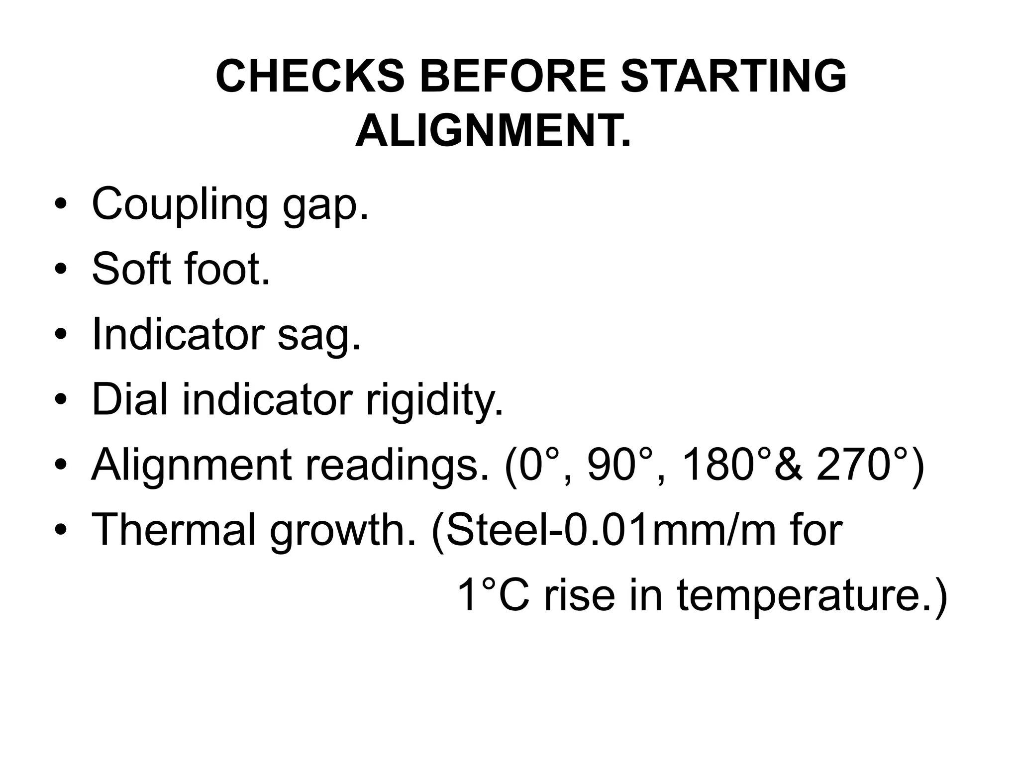 CHECKS BEFORE STARTING
ALIGNMENT.
• Coupling gap.
• Soft foot.
• Indicator sag.
• Dial indicator rigidity.
• Alignment readings. (0°, 90°, 180°& 270°)
• Thermal growth. (Steel-0.01mm/m for
1°C rise in temperature.)
 