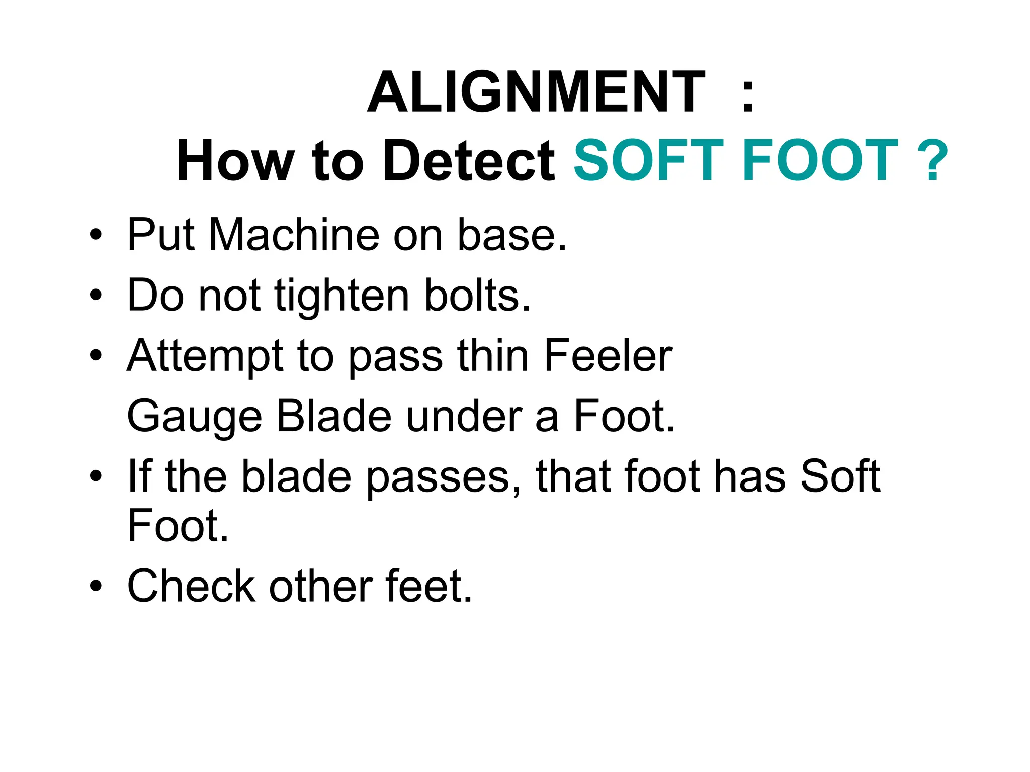 ALIGNMENT :
How to Detect SOFT FOOT ?
• Put Machine on base.
• Do not tighten bolts.
• Attempt to pass thin Feeler
Gauge Blade under a Foot.
• If the blade passes, that foot has Soft
Foot.
• Check other feet.
 