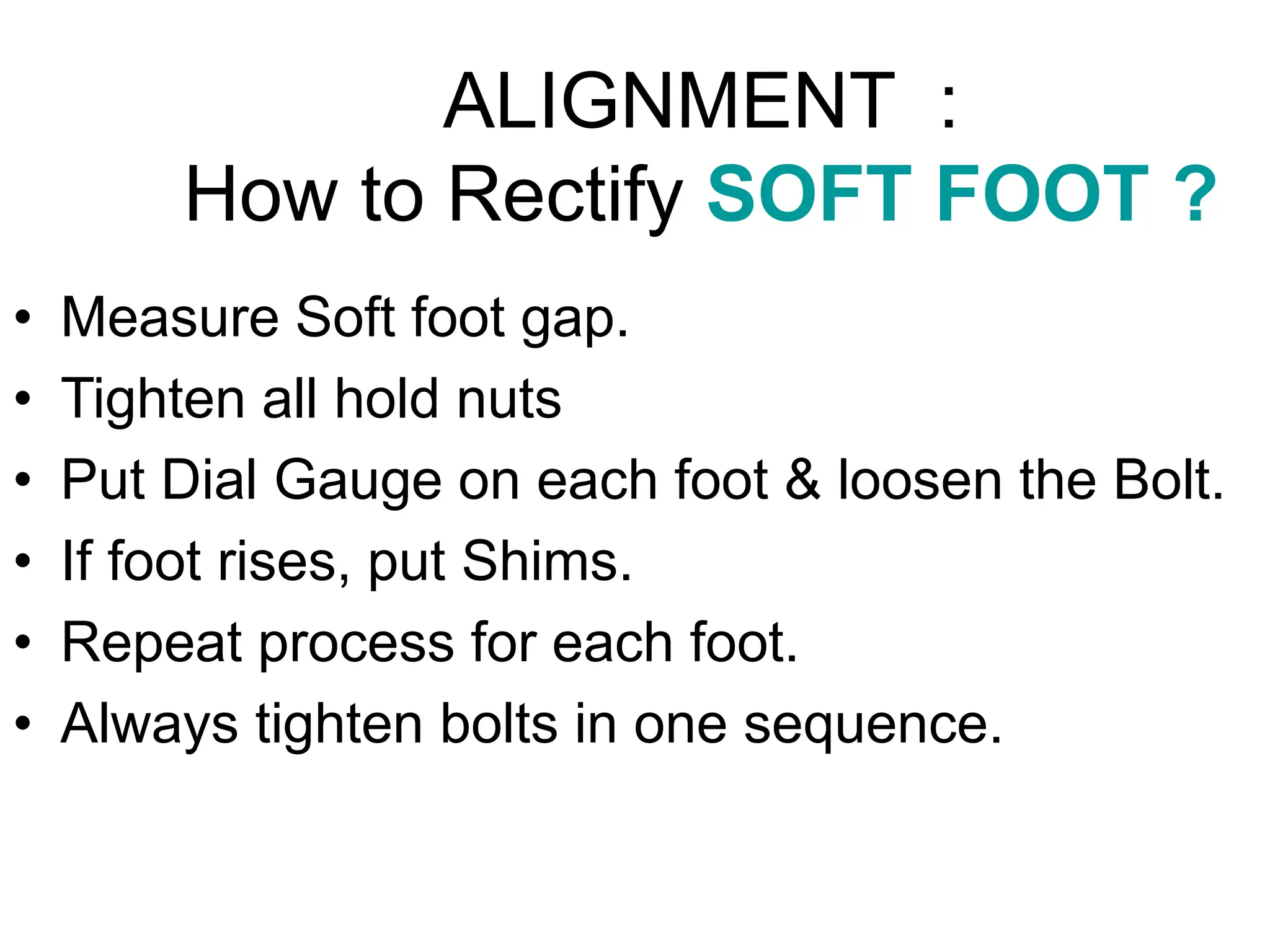 ALIGNMENT :
How to Rectify SOFT FOOT ?
• Measure Soft foot gap.
• Tighten all hold nuts
• Put Dial Gauge on each foot & loosen the Bolt.
• If foot rises, put Shims.
• Repeat process for each foot.
• Always tighten bolts in one sequence.
 