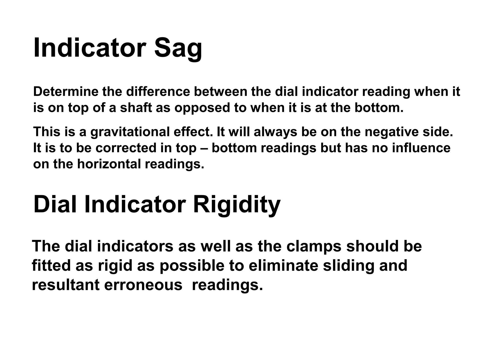 Indicator Sag
Determine the difference between the dial indicator reading when it
is on top of a shaft as opposed to when it is at the bottom.
This is a gravitational effect. It will always be on the negative side.
It is to be corrected in top – bottom readings but has no influence
on the horizontal readings.
Dial Indicator Rigidity
The dial indicators as well as the clamps should be
fitted as rigid as possible to eliminate sliding and
resultant erroneous readings.
 