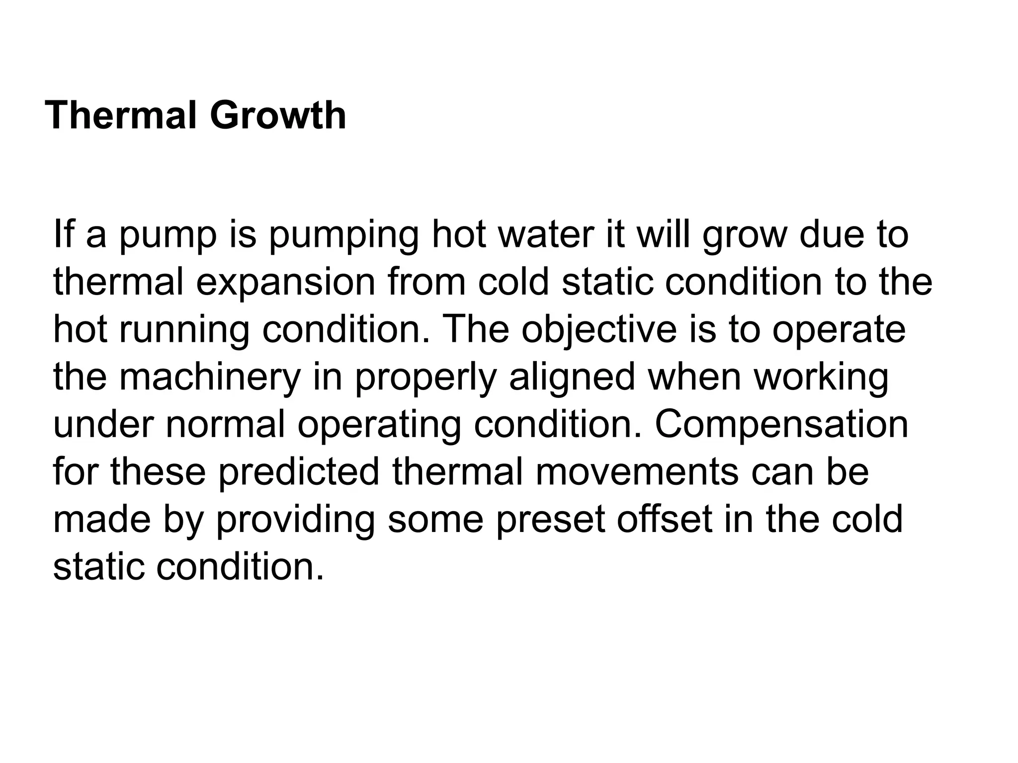 Thermal Growth
If a pump is pumping hot water it will grow due to
thermal expansion from cold static condition to the
hot running condition. The objective is to operate
the machinery in properly aligned when working
under normal operating condition. Compensation
for these predicted thermal movements can be
made by providing some preset offset in the cold
static condition.
 