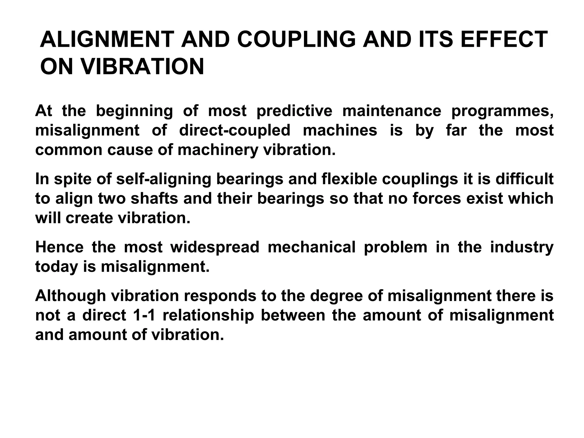 ALIGNMENT AND COUPLING AND ITS EFFECT
ON VIBRATION
At the beginning of most predictive maintenance programmes,
misalignment of direct-coupled machines is by far the most
common cause of machinery vibration.
In spite of self-aligning bearings and flexible couplings it is difficult
to align two shafts and their bearings so that no forces exist which
will create vibration.
Hence the most widespread mechanical problem in the industry
today is misalignment.
Although vibration responds to the degree of misalignment there is
not a direct 1-1 relationship between the amount of misalignment
and amount of vibration.
 