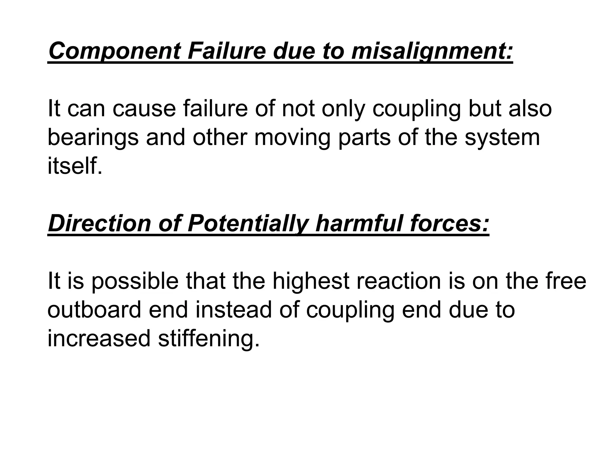 Component Failure due to misalignment:
It can cause failure of not only coupling but also
bearings and other moving parts of the system
itself.
Direction of Potentially harmful forces:
It is possible that the highest reaction is on the free
outboard end instead of coupling end due to
increased stiffening.
 
