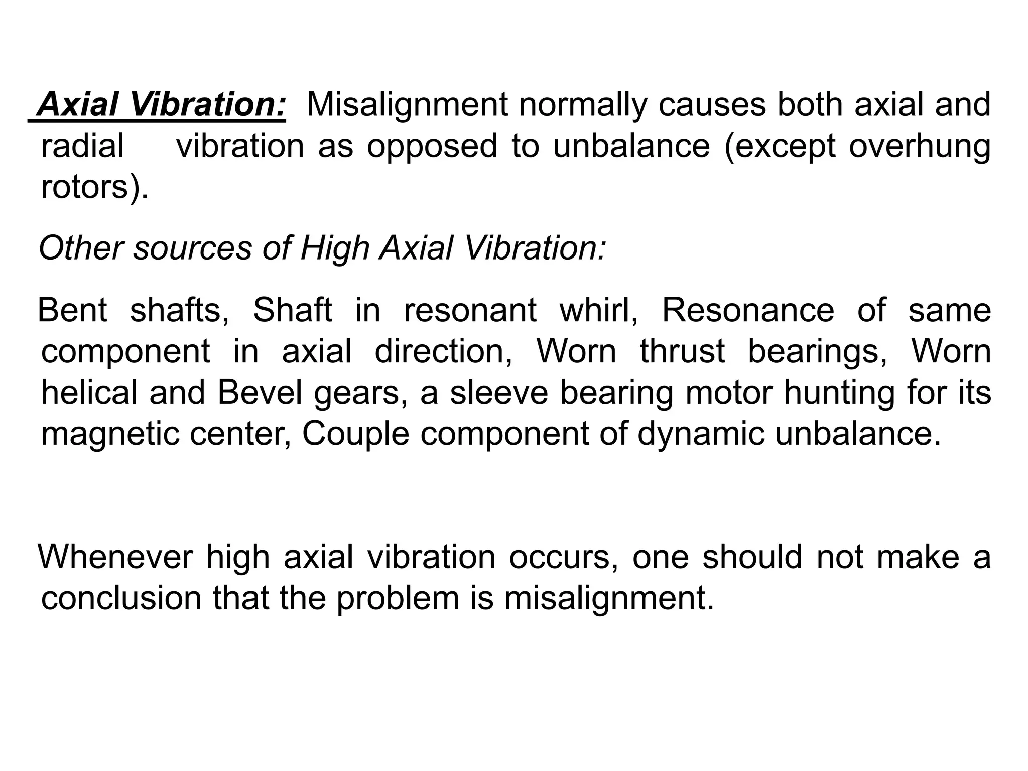 Axial Vibration: Misalignment normally causes both axial and
radial vibration as opposed to unbalance (except overhung
rotors).
Other sources of High Axial Vibration:
Bent shafts, Shaft in resonant whirl, Resonance of same
component in axial direction, Worn thrust bearings, Worn
helical and Bevel gears, a sleeve bearing motor hunting for its
magnetic center, Couple component of dynamic unbalance.
Whenever high axial vibration occurs, one should not make a
conclusion that the problem is misalignment.
 