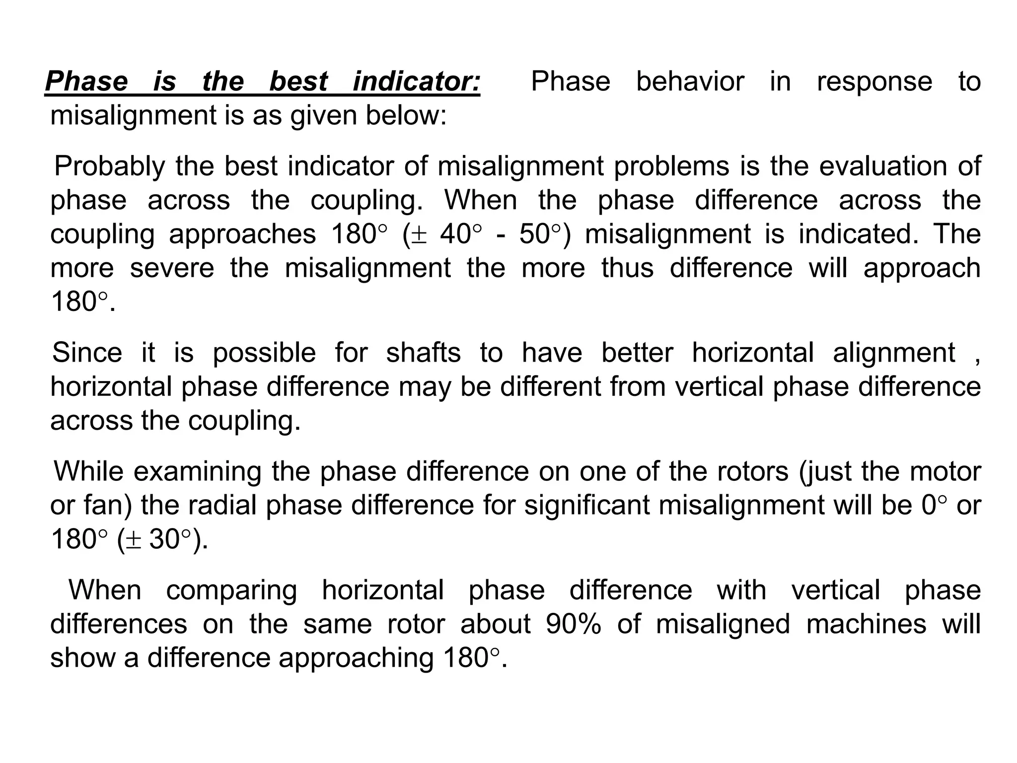 Phase is the best indicator: Phase behavior in response to
misalignment is as given below:
Probably the best indicator of misalignment problems is the evaluation of
phase across the coupling. When the phase difference across the
coupling approaches 180° ( 40° - 50°) misalignment is indicated. The
more severe the misalignment the more thus difference will approach
180°.
Since it is possible for shafts to have better horizontal alignment ,
horizontal phase difference may be different from vertical phase difference
across the coupling.
While examining the phase difference on one of the rotors (just the motor
or fan) the radial phase difference for significant misalignment will be 0° or
180° ( 30°).
When comparing horizontal phase difference with vertical phase
differences on the same rotor about 90% of misaligned machines will
show a difference approaching 180°.
 