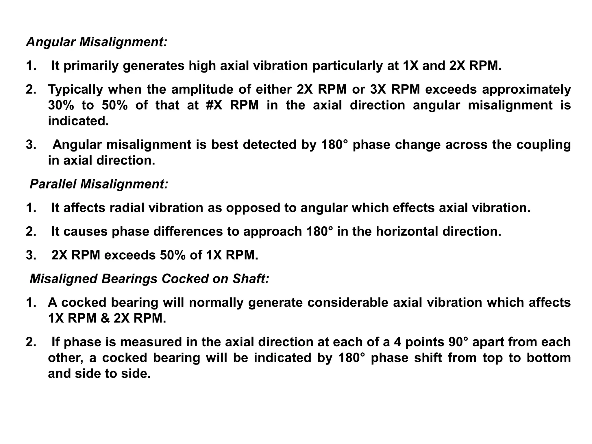 Angular Misalignment:
1. It primarily generates high axial vibration particularly at 1X and 2X RPM.
2. Typically when the amplitude of either 2X RPM or 3X RPM exceeds approximately
30% to 50% of that at #X RPM in the axial direction angular misalignment is
indicated.
3. Angular misalignment is best detected by 180° phase change across the coupling
in axial direction.
Parallel Misalignment:
1. It affects radial vibration as opposed to angular which effects axial vibration.
2. It causes phase differences to approach 180° in the horizontal direction.
3. 2X RPM exceeds 50% of 1X RPM.
Misaligned Bearings Cocked on Shaft:
1. A cocked bearing will normally generate considerable axial vibration which affects
1X RPM & 2X RPM.
2. If phase is measured in the axial direction at each of a 4 points 90° apart from each
other, a cocked bearing will be indicated by 180° phase shift from top to bottom
and side to side.
 