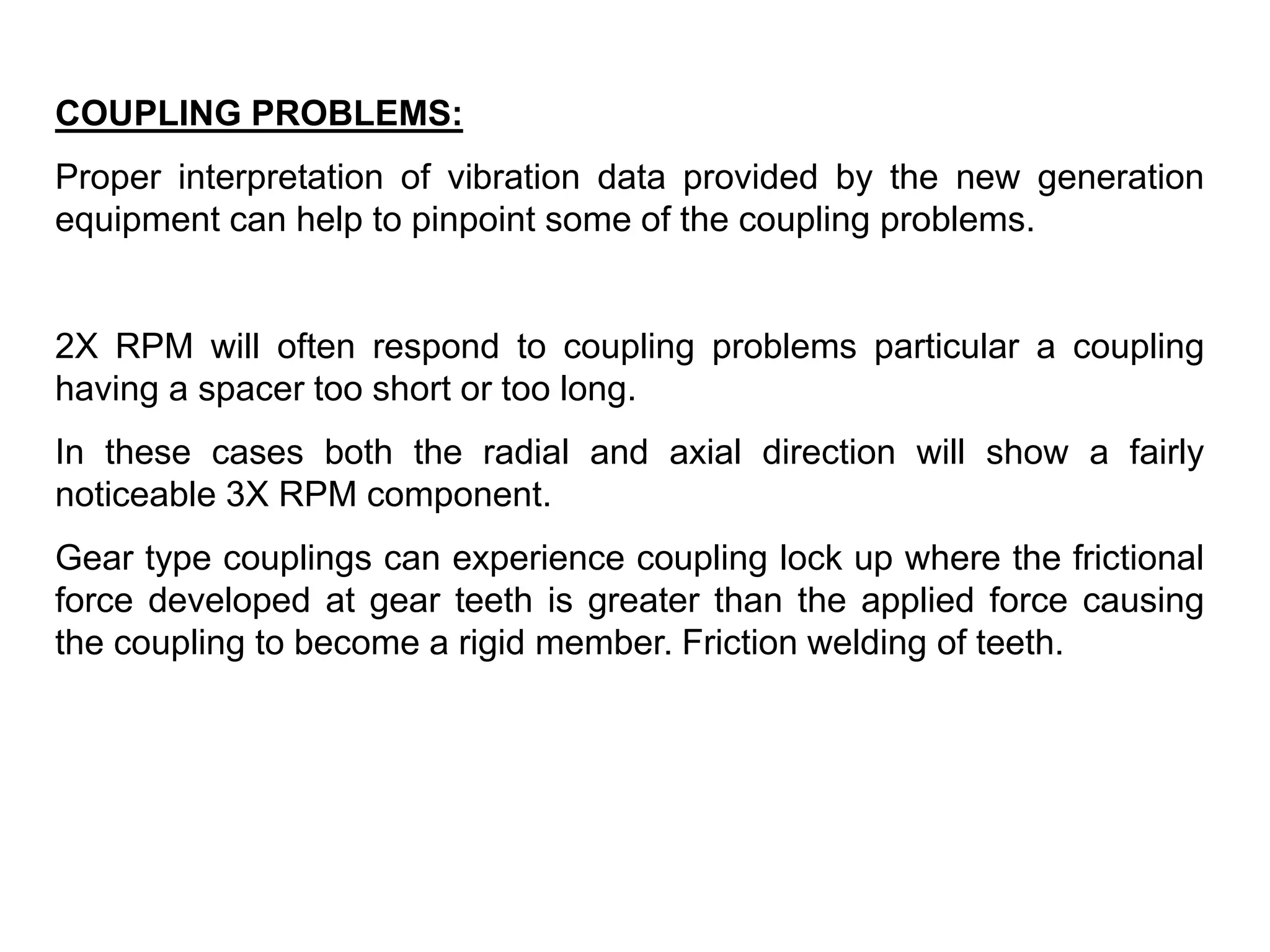 COUPLING PROBLEMS:
Proper interpretation of vibration data provided by the new generation
equipment can help to pinpoint some of the coupling problems.
2X RPM will often respond to coupling problems particular a coupling
having a spacer too short or too long.
In these cases both the radial and axial direction will show a fairly
noticeable 3X RPM component.
Gear type couplings can experience coupling lock up where the frictional
force developed at gear teeth is greater than the applied force causing
the coupling to become a rigid member. Friction welding of teeth.
 