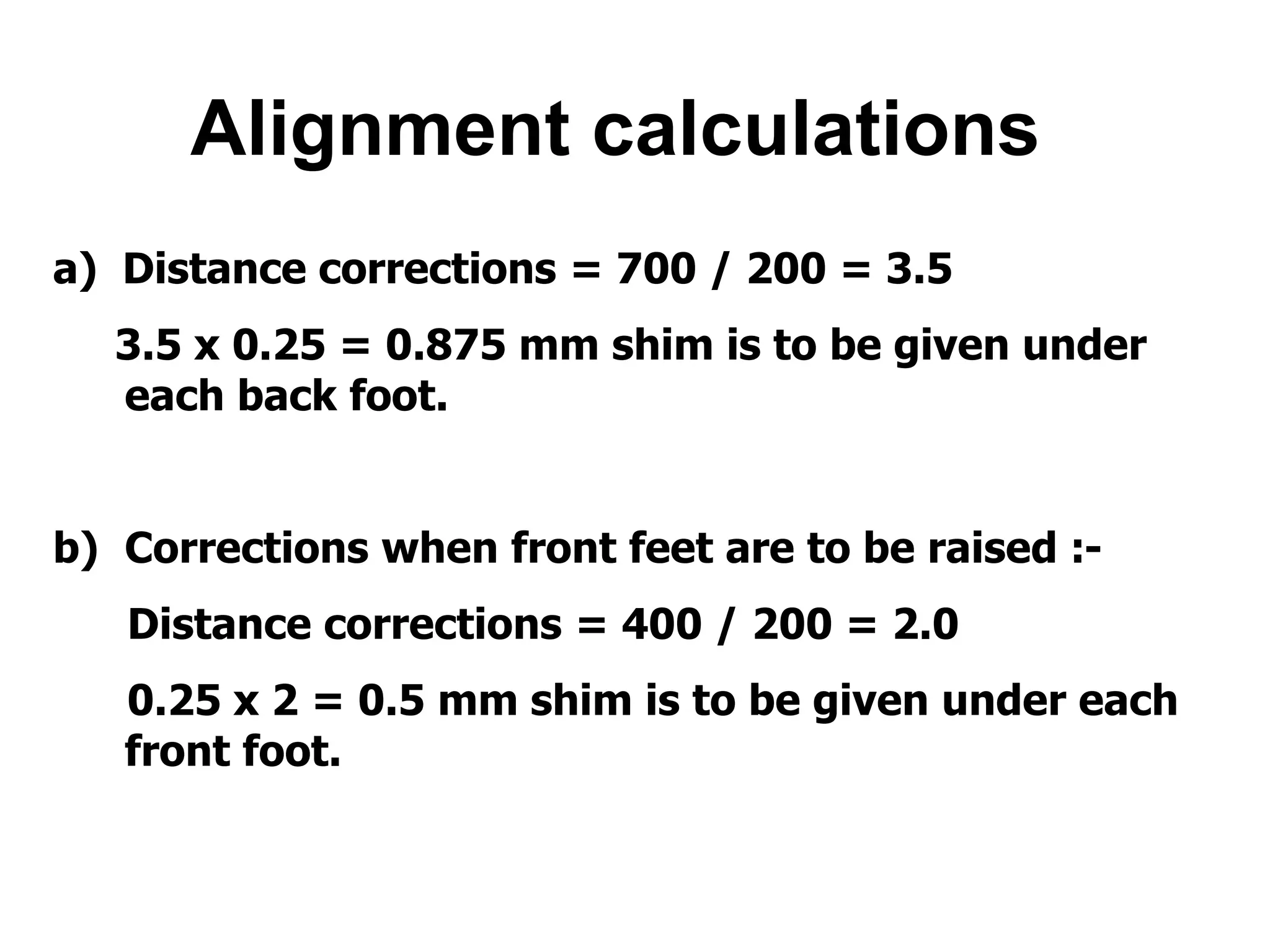 Alignment calculations
a) Distance corrections = 700 / 200 = 3.5
3.5 x 0.25 = 0.875 mm shim is to be given under
each back foot.
b) Corrections when front feet are to be raised :-
Distance corrections = 400 / 200 = 2.0
0.25 x 2 = 0.5 mm shim is to be given under each
front foot.
 