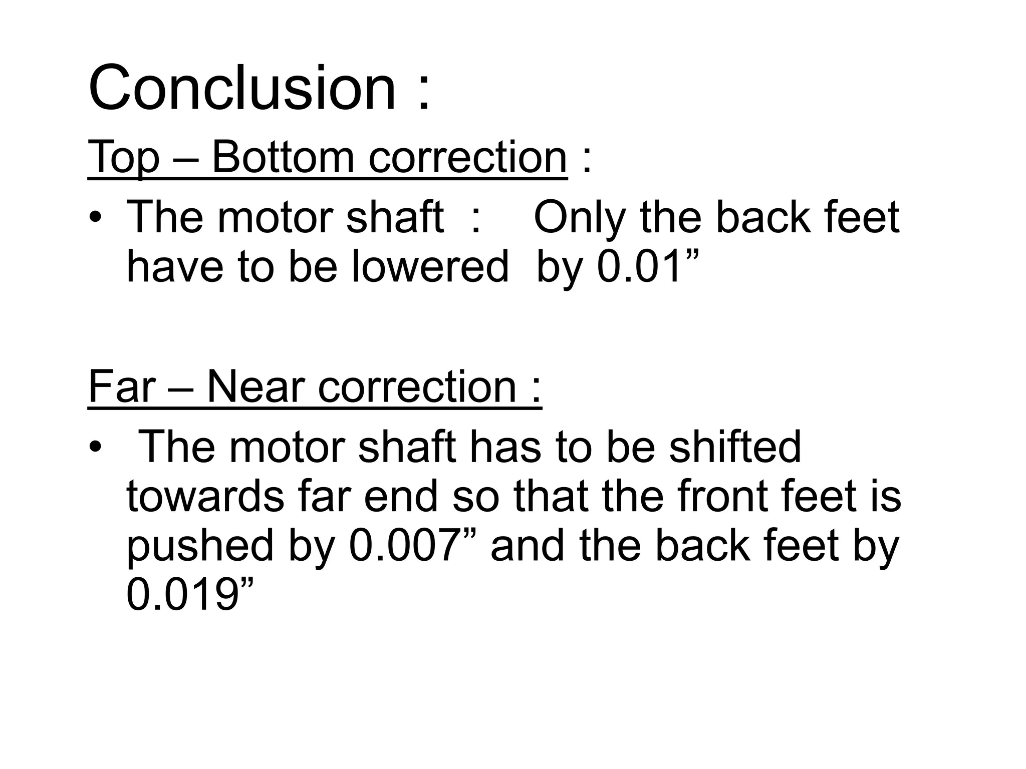 Conclusion :
Top – Bottom correction :
• The motor shaft : Only the back feet
have to be lowered by 0.01”
Far – Near correction :
• The motor shaft has to be shifted
towards far end so that the front feet is
pushed by 0.007” and the back feet by
0.019”
 