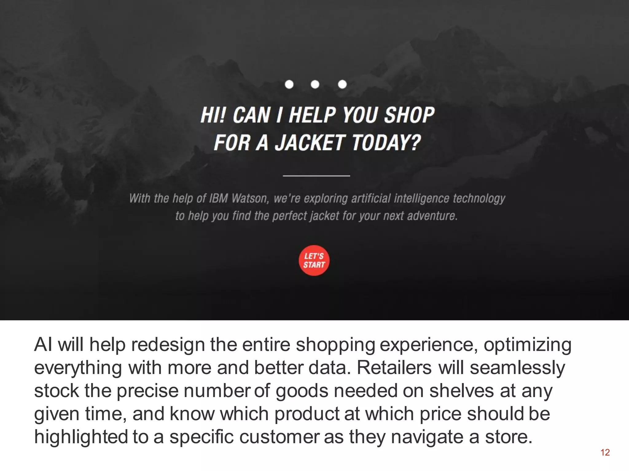 12
AI will help redesign the entire shopping experience, optimizing
everything with more and better data. Retailers will seamlessly
stock the precise number of goods needed on shelves at any
given time, and know which product at which price should be
highlighted to a specific customer as they navigate a store.
12
 