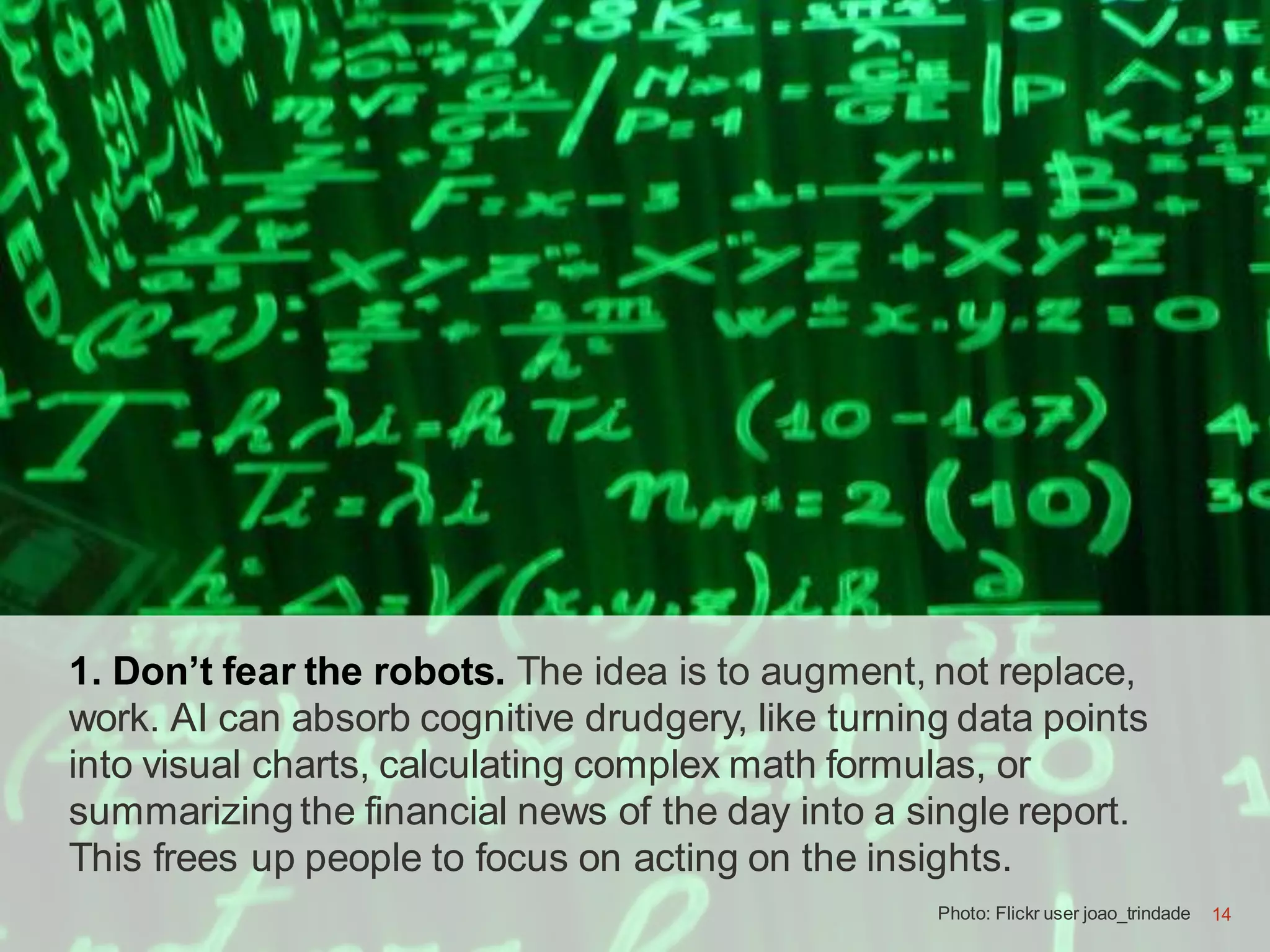 14
1. Don’t fear the robots. The idea is to augment, not replace,
work. AI can absorb cognitive drudgery, like turning data points
into visual charts, calculating complex math formulas, or
summarizing the financial news of the day into a single report.
This frees up people to focus on acting on the insights.
Photo: Flickr user joao_trindade 14
 