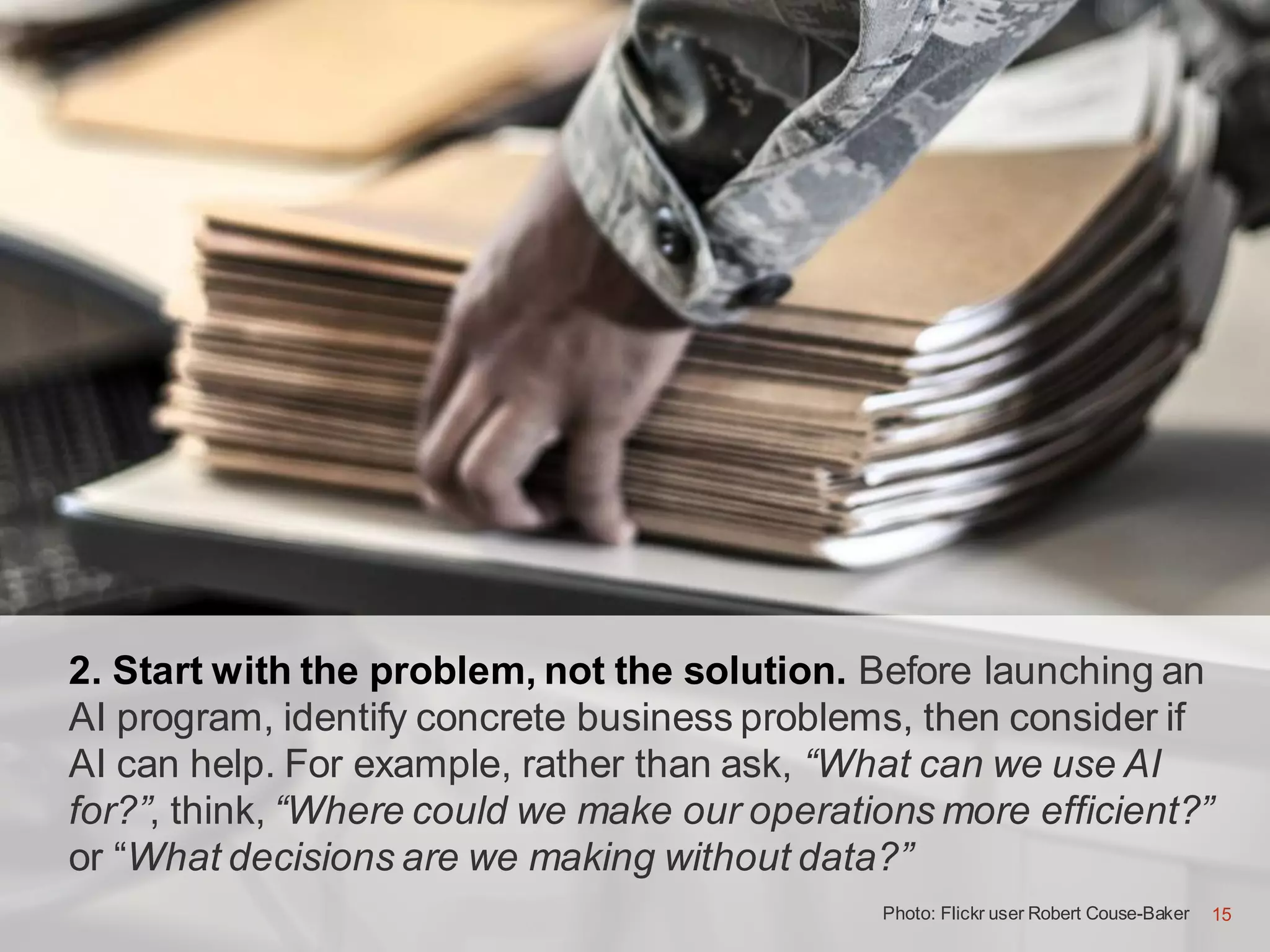 15
2. Start with the problem, not the solution. Before launching an
AI program, identify concrete business problems, then consider if
AI can help. For example, rather than ask, “What can we use AI
for?”, think, “Where could we make our operations more efficient?”
or “What decisions are we making without data?”
Photo: Flickr user Robert Couse-Baker 15
 