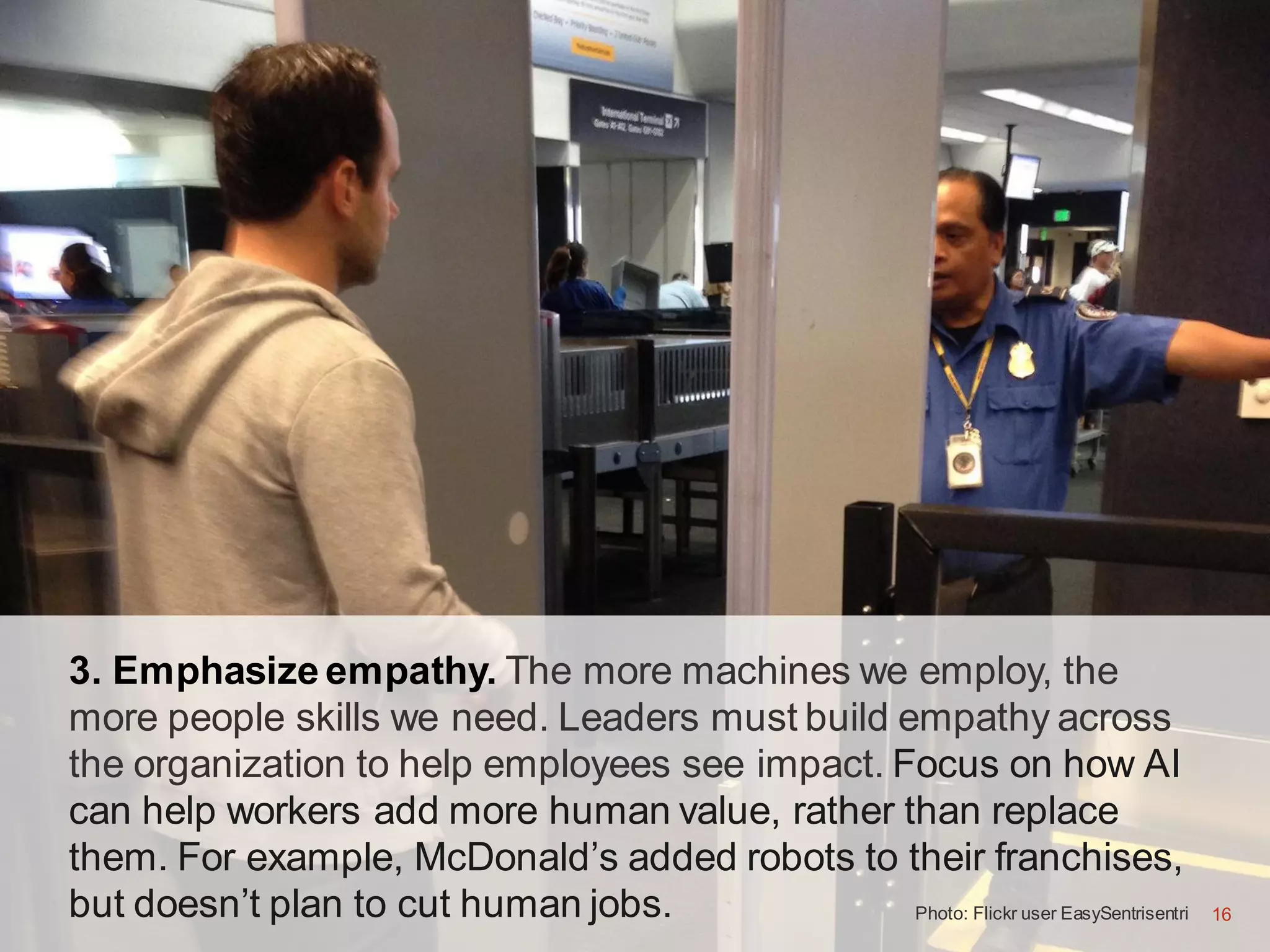 16
3. Emphasize empathy. The more machines we employ, the
more people skills we need. Leaders must build empathy across
the organization to help employees see impact. Focus on how AI
can help workers add more human value, rather than replace
them. For example, McDonald’s added robots to their franchises,
but doesn’t plan to cut human jobs. Photo: Flickr user EasySentrisentri 16
 