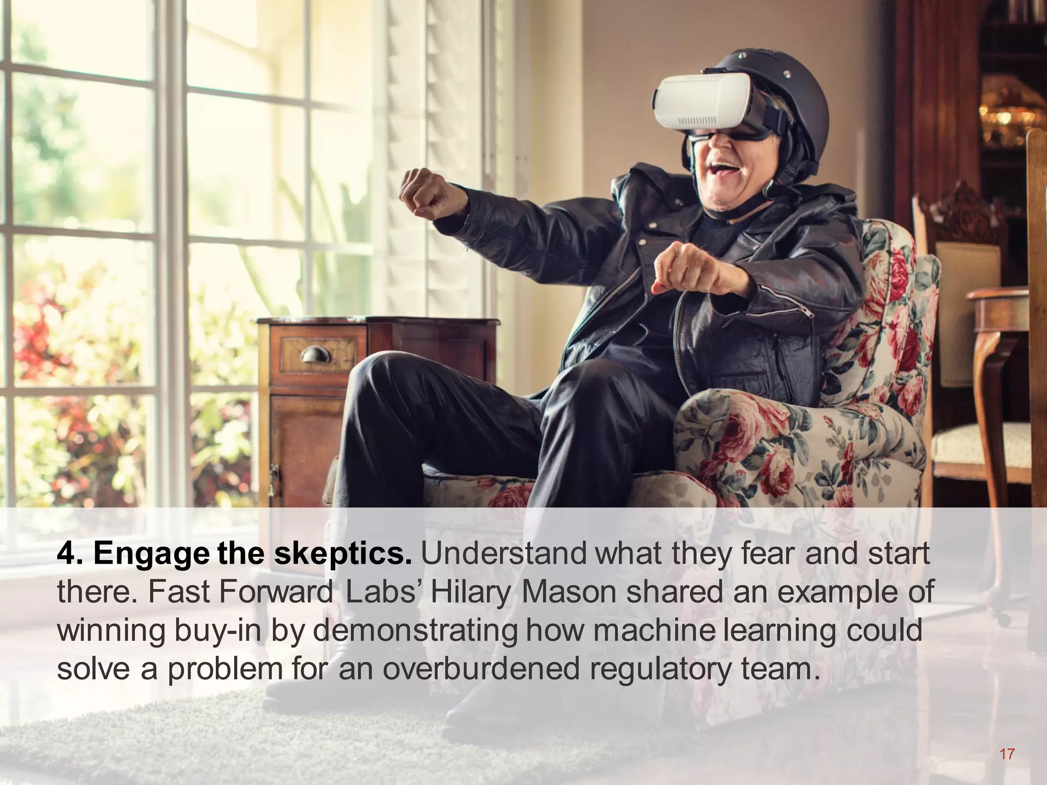 17
4. Engage the skeptics. Understand what they fear and start
there. Fast Forward Labs’ Hilary Mason shared an example of
winning buy-in by demonstrating how machine learning could
solve a problem for an overburdened regulatory team.
17
 