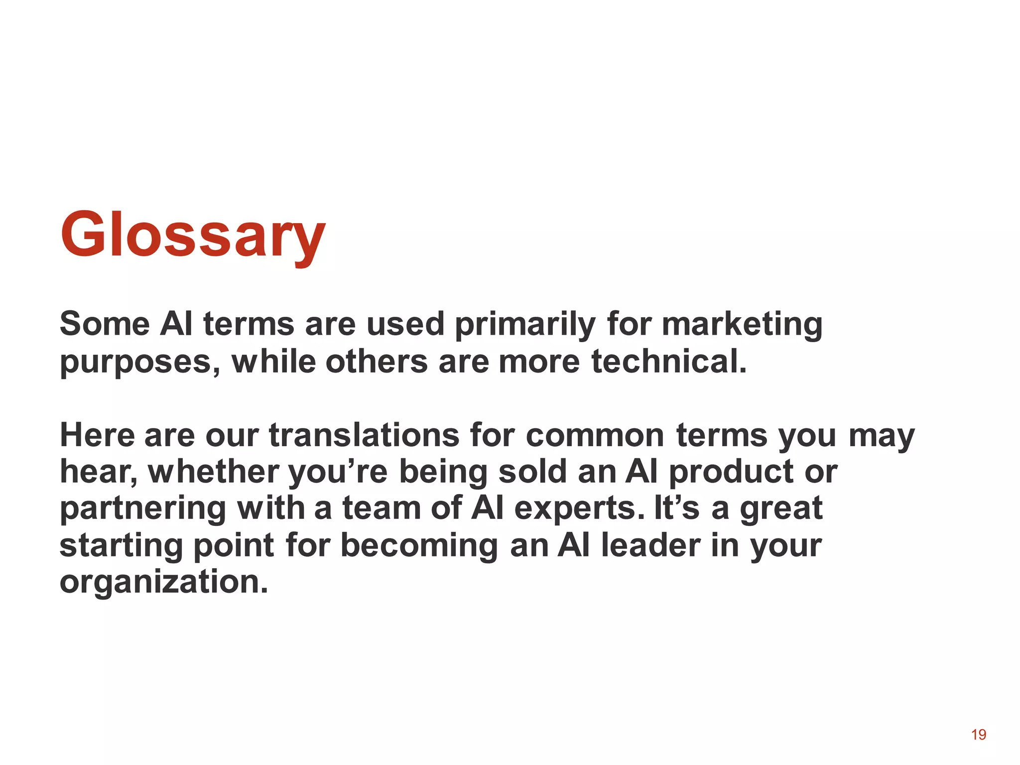 19
Glossary
Some AI terms are used primarily for marketing
purposes, while others are more technical.
Here are our translations for common terms you may
hear, whether you’re being sold an AI product or
partnering with a team of AI experts. It’s a great
starting point for becoming an AI leader in your
organization.
 