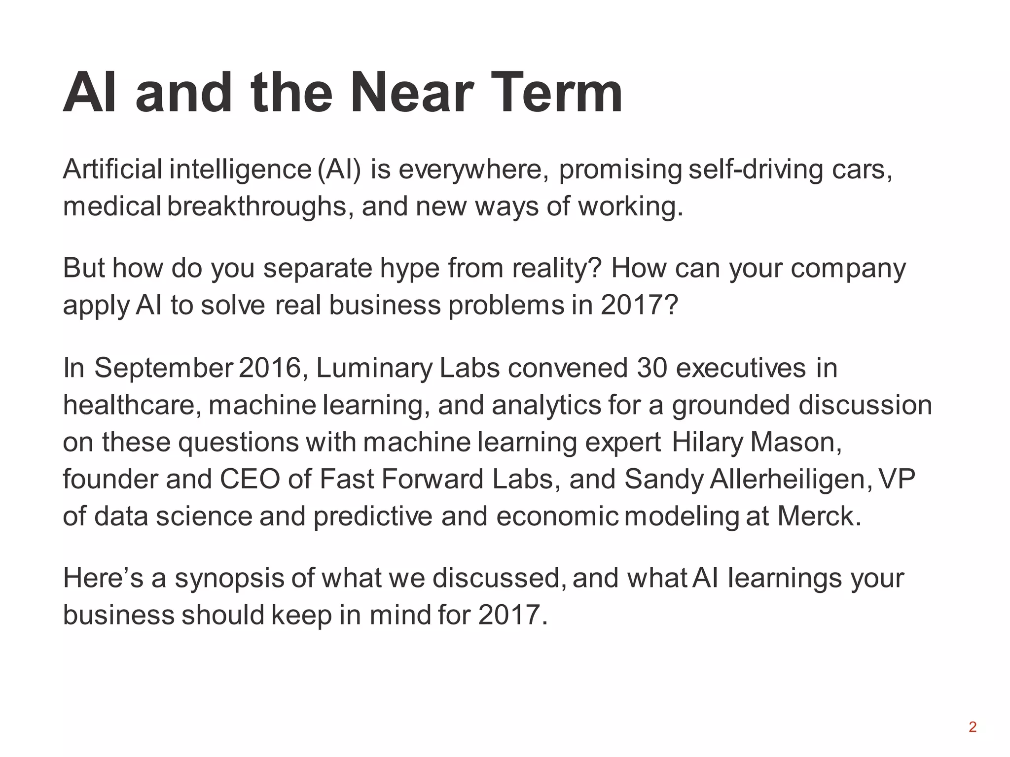 2
Artificial intelligence (AI) is everywhere, promising self-driving cars,
medical breakthroughs, and new ways of working.
But how do you separate hype from reality? How can your company
apply AI to solve real business problems in 2017?
In September 2016, Luminary Labs convened 30 executives in
healthcare, machine learning, and analytics for a grounded discussion
on these questions with machine learning expert Hilary Mason,
founder and CEO of Fast Forward Labs, and Sandy Allerheiligen, VP
of data science and predictive and economic modeling at Merck.
Here’s a synopsis of what we discussed, and what AI learnings your
business should keep in mind for 2017.
AI and the Near Term
 