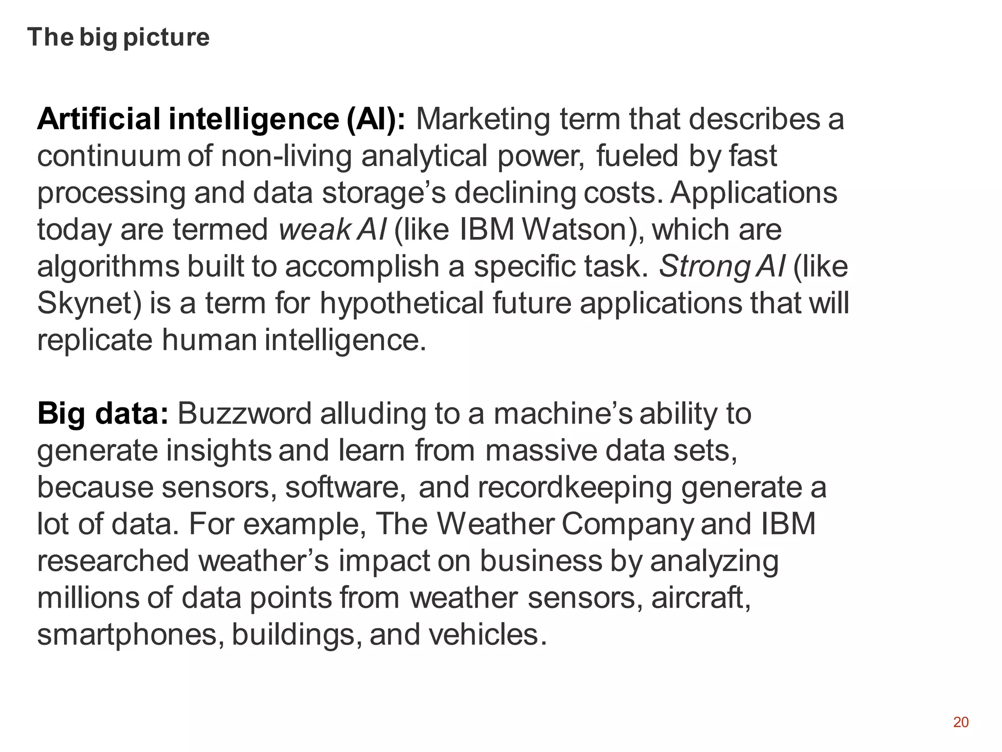 20
Artificial intelligence (AI): Marketing term that describes a
continuum of non-living analytical power, fueled by fast
processing and data storage’s declining costs. Applications
today are termed weak AI (like IBM Watson), which are
algorithms built to accomplish a specific task. Strong AI (like
Skynet) is a term for hypothetical future applications that will
replicate human intelligence.
Big data: Buzzword alluding to a machine’s ability to
generate insights and learn from massive data sets,
because sensors, software, and recordkeeping generate a
lot of data. For example, The Weather Company and IBM
researched weather’s impact on business by analyzing
millions of data points from weather sensors, aircraft,
smartphones, buildings, and vehicles.
The big picture
 