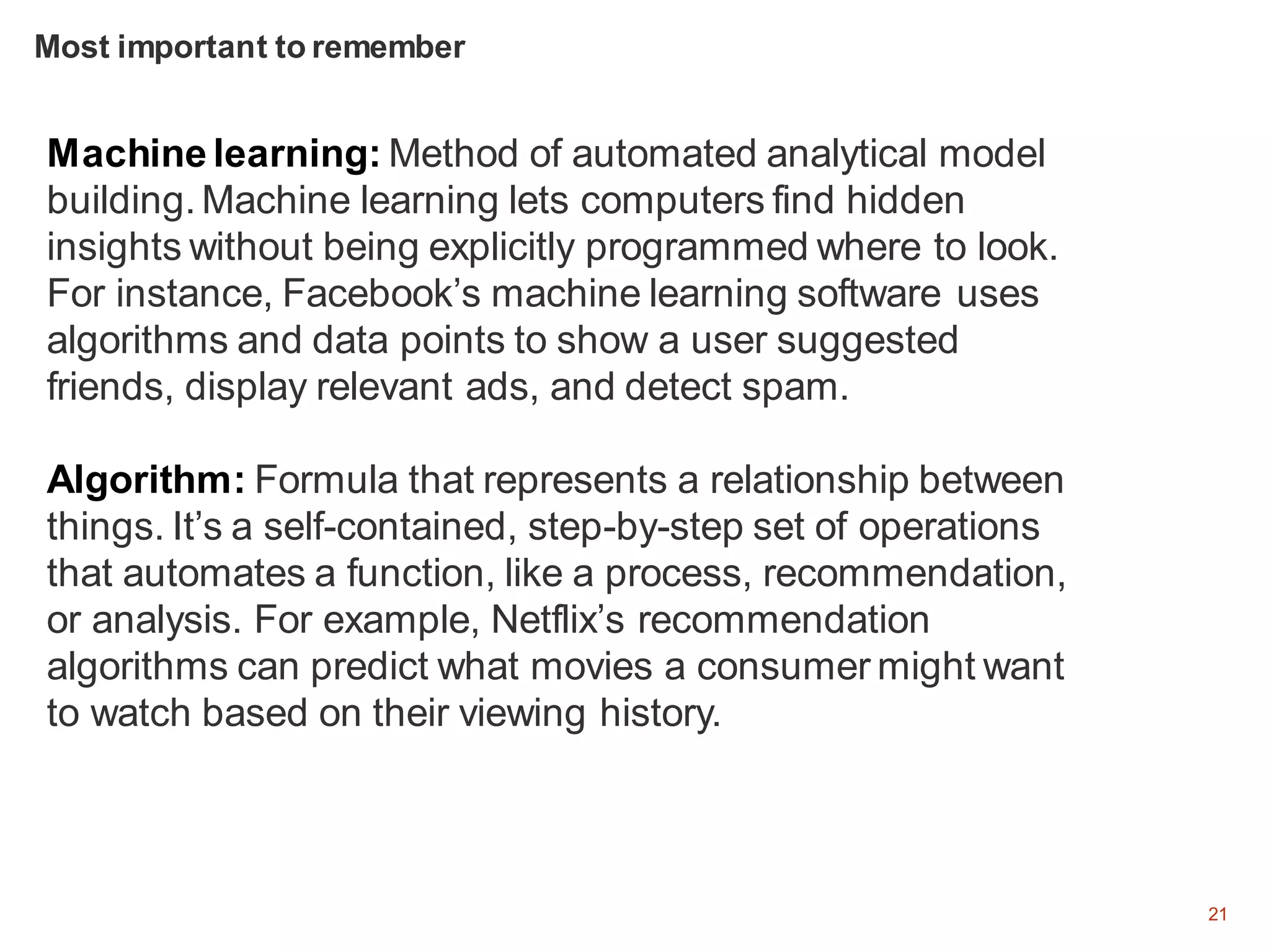 21
Machine learning: Method of automated analytical model
building. Machine learning lets computers find hidden
insights without being explicitly programmed where to look.
For instance, Facebook’s machine learning software uses
algorithms and data points to show a user suggested
friends, display relevant ads, and detect spam.
Algorithm: Formula that represents a relationship between
things. It’s a self-contained, step-by-step set of operations
that automates a function, like a process, recommendation,
or analysis. For example, Netflix’s recommendation
algorithms can predict what movies a consumer might want
to watch based on their viewing history.
Most important to remember
 