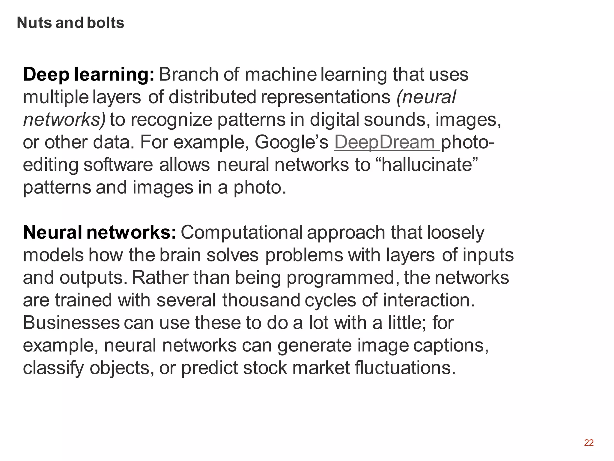 22
Deep learning: Branch of machine learning that uses
multiple layers of distributed representations (neural
networks) to recognize patterns in digital sounds, images,
or other data. For example, Google’s DeepDream photo-
editing software allows neural networks to “hallucinate”
patterns and images in a photo.
Neural networks: Computational approach that loosely
models how the brain solves problems with layers of inputs
and outputs. Rather than being programmed, the networks
are trained with several thousand cycles of interaction.
Businesses can use these to do a lot with a little; for
example, neural networks can generate image captions,
classify objects, or predict stock market fluctuations.
Nuts and bolts
 