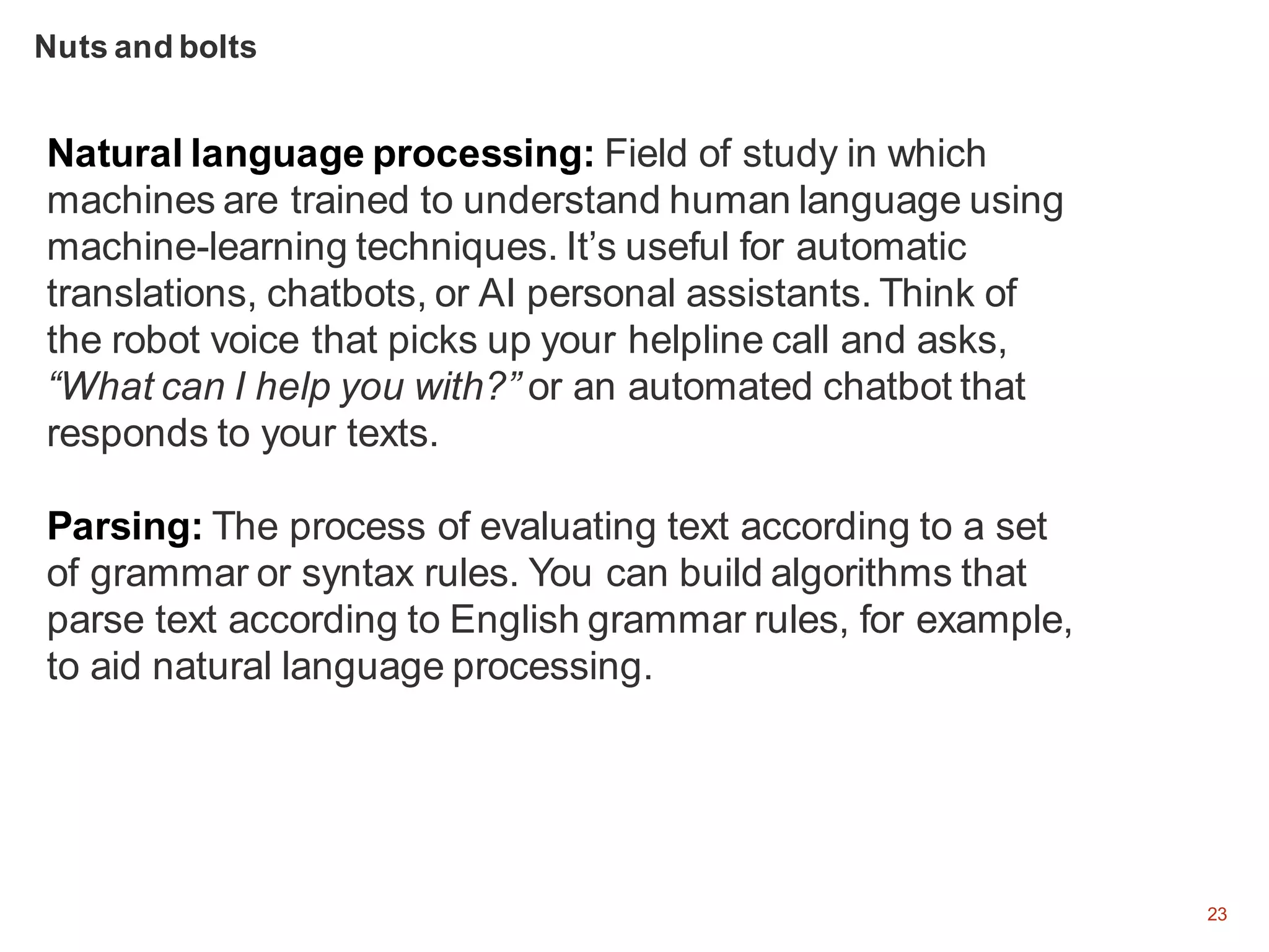 23
Natural language processing: Field of study in which
machines are trained to understand human language using
machine-learning techniques. It’s useful for automatic
translations, chatbots, or AI personal assistants. Think of
the robot voice that picks up your helpline call and asks,
“What can I help you with?” or an automated chatbot that
responds to your texts.
Parsing: The process of evaluating text according to a set
of grammar or syntax rules. You can build algorithms that
parse text according to English grammar rules, for example,
to aid natural language processing.
Nuts and bolts
 