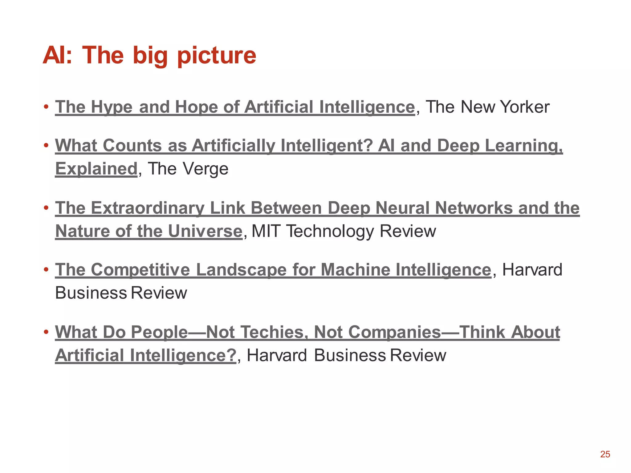 25
AI: The big picture
• The Hype and Hope of Artificial Intelligence, The New Yorker
• What Counts as Artificially Intelligent? AI and Deep Learning,
Explained, The Verge
• The Extraordinary Link Between Deep Neural Networks and the
Nature of the Universe, MIT Technology Review
• The Competitive Landscape for Machine Intelligence, Harvard
Business Review
• What Do People—Not Techies, Not Companies—Think About
Artificial Intelligence?, Harvard Business Review
 