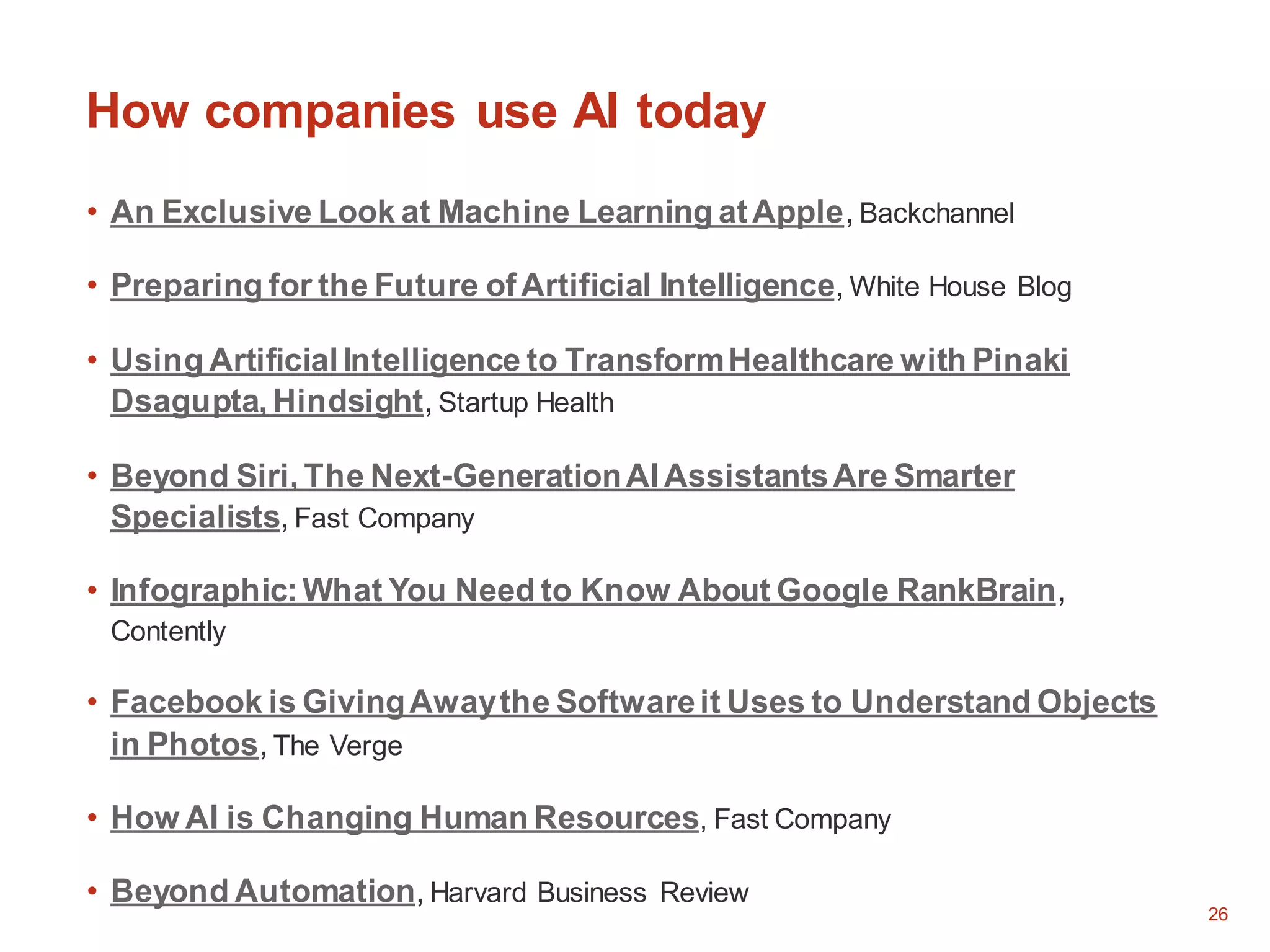 26
How companies use AI today
• An Exclusive Look at Machine Learning atApple, Backchannel
• Preparing for the Future ofArtificial Intelligence, White House Blog
• Using Artificial Intelligence to TransformHealthcare with Pinaki
Dsagupta, Hindsight, Startup Health
• Beyond Siri, The Next-GenerationAI AssistantsAre Smarter
Specialists, Fast Company
• Infographic:What You Need to Know About Google RankBrain,
Contently
• Facebook is GivingAwaythe Softwareit Uses to Understand Objects
in Photos, The Verge
• How AI is Changing Human Resources, Fast Company
• Beyond Automation, Harvard Business Review
 