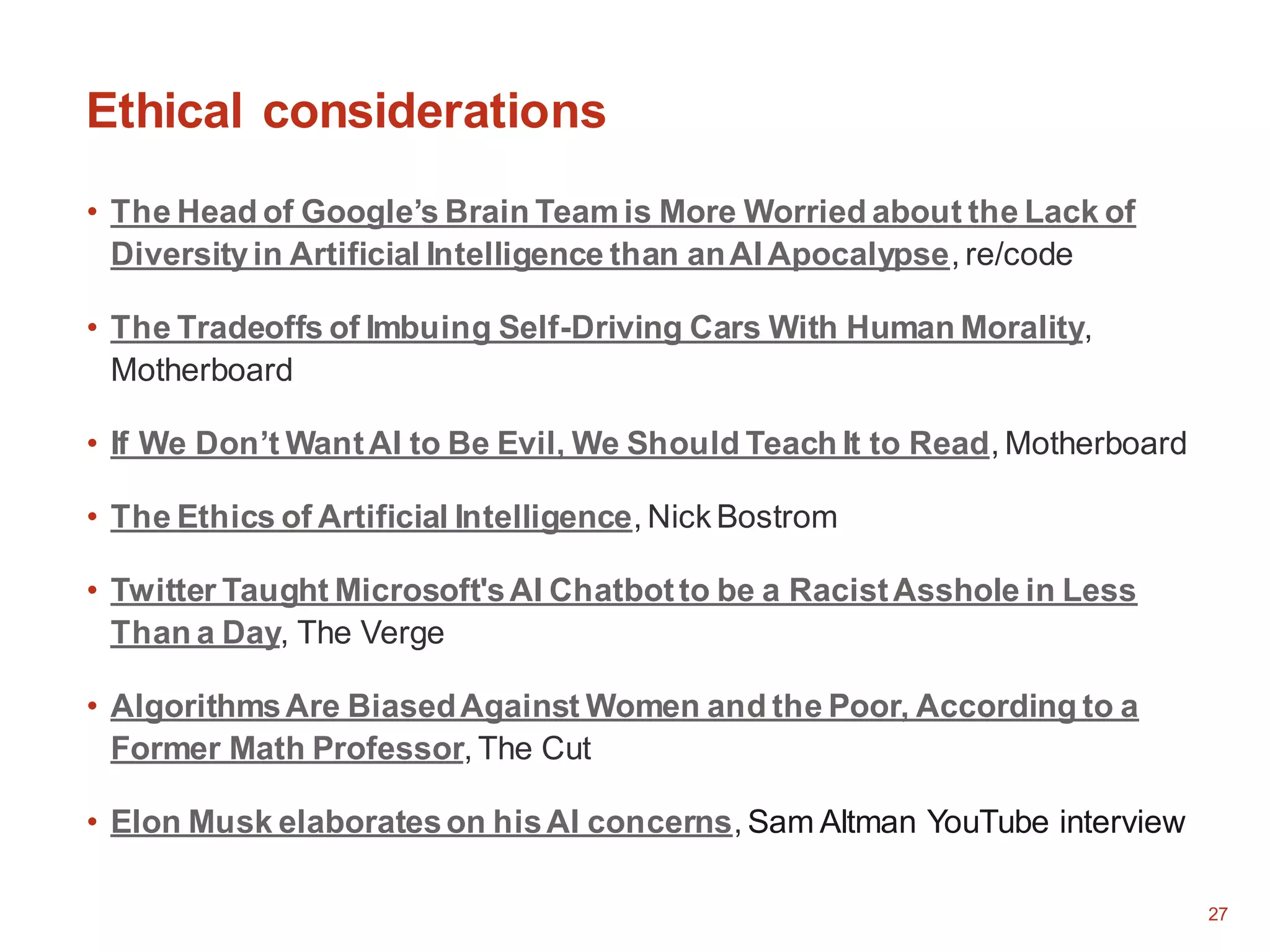 27
Ethical considerations
• The Head of Google’s Brain Team is More Worried about the Lack of
Diversityin Artificial Intelligence than anAI Apocalypse, re/code
• The Tradeoffs of Imbuing Self-Driving Cars With Human Morality,
Motherboard
• If We Don’t WantAI to Be Evil, We Should Teach It to Read, Motherboard
• The Ethics of Artificial Intelligence, Nick Bostrom
• Twitter Taught Microsoft'sAI Chatbotto be a RacistAsshole in Less
Than a Day, The Verge
• AlgorithmsAre BiasedAgainst Women and the Poor, According to a
Former Math Professor, The Cut
• Elon Musk elaborateson hisAI concerns, Sam Altman YouTube interview
 