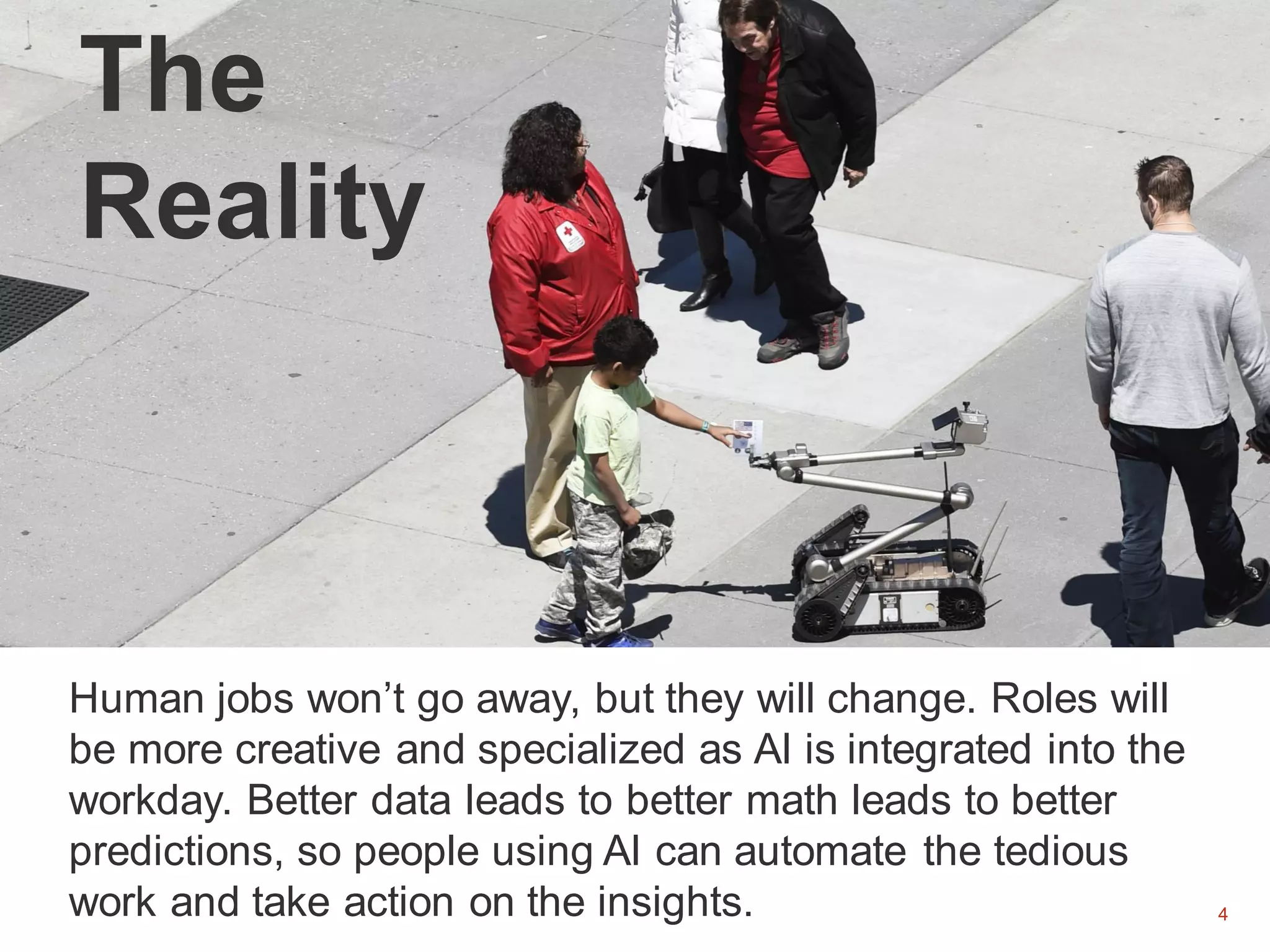 4
The
Reality
Human jobs won’t go away, but they will change. Roles will
be more creative and specialized as AI is integrated into the
workday. Better data leads to better math leads to better
predictions, so people using AI can automate the tedious
work and take action on the insights.
 